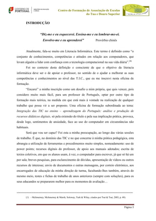 Centro de Formação de Associação de Escolas
do Tua e Douro Superior

INTRODUÇÃO
“Diz-me e eu esquecerei. Ensina-me e eu lembrar-me-ei.
Envolve-me e eu aprenderei”

Provérbio chinês

Atualmente, fala-se muito em Literacia Informática. Este termo é definido como “o
conjunto de conhecimentos, competências e atitudes em relação aos computadores, que
levam alguém a lidar com confiança com a tecnologia computacional na sua vida diária”.(1)
Foi no contexto desta definição e consciente de que o objetivo da literacia
informática deve ser o de apoiar o professor, no sentido de o ajudar a melhorar as suas
competências e conhecimentos ao nível das T.I.C., que eu me inscrevi nesta oficina de
formação.
“Encarei” a minha inscrição como um desafio a mim própria, que quis vencer, pois
considero muito mais fácil, para um professor de Português, optar por outro tipo de
formação mais teórica, na medida em que está mais à vontade na realização de qualquer
trabalho que possa vir a ser proposto. Uma oficina de formação subordinada ao tema:
Integração das TIC no ensino – aprendizagem do Português: análise e produção de
recursos didáticos digitais, só pela extensão do título e pela sua implicação prática, provoca,
desde logo, sentimentos de ansiedade, face ao uso do computador em circunstâncias não
habituais.
Será que vou ser capaz? Foi esta a minha preocupação, ao longo das várias sessões
de trabalho. É que, no domínio das TIC e no que concerne à minha prática pedagógica, esta
abrangia a utilização de ferramentas e procedimentos muito simples, nomeadamente: uso de
power points; recursos digitais do professor, de apoio aos manuais adotados; escrita de
textos coletivos, em que os alunos usam, à vez, o computador para escrever, já que só há um
por sala; breves pesquisas, para esclarecimento de dúvidas, apresentação de vídeos ou outros
recursos de interesse; envio de documentos e outras mensagens, por correio eletrónico, aos
encarregados de educação da minha direção de turma, facultando-lhes também, através do
mesmo meio, testes e fichas de trabalho de anos anteriores (sempre com soluções), para os
seus educandos se prepararem melhor para os momentos de avaliação…

--------------------------------------------------------------------------------------------------------------(1) - McInnerney, McInnerney & Marsh; Soloway, Turk & Wilay, citados por Tsai & Tsai, 2003, p. 48).

Página 3

 