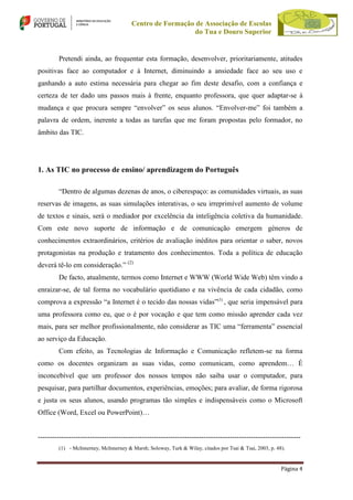 Centro de Formação de Associação de Escolas
do Tua e Douro Superior

Pretendi ainda, ao frequentar esta formação, desenvolver, prioritariamente, atitudes
positivas face ao computador e à Internet, diminuindo a ansiedade face ao seu uso e
ganhando a auto estima necessária para chegar ao fim deste desafio, com a confiança e
certeza de ter dado uns passos mais à frente, enquanto professora, que quer adaptar-se à
mudança e que procura sempre “envolver” os seus alunos. “Envolver-me” foi também a
palavra de ordem, inerente a todas as tarefas que me foram propostas pelo formador, no
âmbito das TIC.

1. As TIC no processo de ensino/ aprendizagem do Português
“Dentro de algumas dezenas de anos, o ciberespaço: as comunidades virtuais, as suas
reservas de imagens, as suas simulações interativas, o seu irreprimível aumento de volume
de textos e sinais, será o mediador por excelência da inteligência coletiva da humanidade.
Com este novo suporte de informação e de comunicação emergem géneros de
conhecimentos extraordinários, critérios de avaliação inéditos para orientar o saber, novos
protagonistas na produção e tratamento dos conhecimentos. Toda a política de educação
deverá tê-lo em consideração.” (2)
De facto, atualmente, termos como Internet e WWW (World Wide Web) têm vindo a
enraizar-se, de tal forma no vocabulário quotidiano e na vivência de cada cidadão, como
comprova a expressão “a Internet é o tecido das nossas vidas”(3) , que seria impensável para
uma professora como eu, que o é por vocação e que tem como missão aprender cada vez
mais, para ser melhor profissionalmente, não considerar as TIC uma “ferramenta” essencial
ao serviço da Educação.
Com efeito, as Tecnologias de Informação e Comunicação refletem-se na forma
como os docentes organizam as suas vidas, como comunicam, como aprendem… É
inconcebível que um professor dos nossos tempos não saiba usar o computador, para
pesquisar, para partilhar documentos, experiências, emoções; para avaliar, de forma rigorosa
e justa os seus alunos, usando programas tão simples e indispensáveis como o Microsoft
Office (Word, Excel ou PowerPoint)…

--------------------------------------------------------------------------------------------------------------(1) - McInnerney, McInnerney & Marsh; Soloway, Turk & Wilay, citados por Tsai & Tsai, 2003, p. 48).

Página 4

 