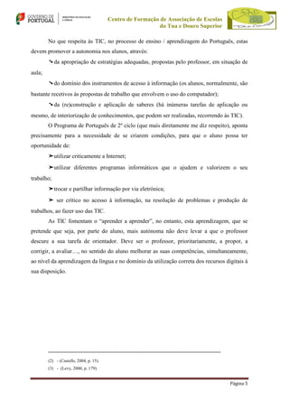 Centro de Formação de Associação de Escolas
do Tua e Douro Superior
No que respeita às TIC, no processo de ensino / aprendizagem do Português, estas
devem promover a autonomia nos alunos, através:
➘da apropriação de estratégias adequadas, propostas pelo professor, em situação de
aula;
➘do domínio dos instrumentos de acesso à informação (os alunos, normalmente, são
bastante recetivos às propostas de trabalho que envolvem o uso do computador);
➘da (re)construção e aplicação de saberes (há inúmeras tarefas de aplicação ou
mesmo, de interiorização de conhecimentos, que podem ser realizadas, recorrendo às TIC).
O Programa de Português de 2º ciclo (que mais diretamente me diz respeito), aponta
precisamente para a necessidade de se criarem condições, para que o aluno possa ter
oportunidade de:
➤utilizar criticamente a Internet;
➤utilizar diferentes programas informáticos que o ajudem e valorizem o seu
trabalho;
➤trocar e partilhar informação por via eletrónica;
➤ ser crítico no acesso à informação, na resolução de problemas e produção de
trabalhos, ao fazer uso das TIC.
As TIC fomentam o “aprender a aprender”, no entanto, esta aprendizagem, que se
pretende que seja, por parte do aluno, mais autónoma não deve levar a que o professor
descure a sua tarefa de orientador. Deve ser o professor, prioritariamente, a propor, a
corrigir, a avaliar…, no sentido do aluno melhorar as suas competências, simultaneamente,
ao nível da aprendizagem da língua e no domínio da utilização correta dos recursos digitais à
sua disposição.

----------------------------------------------------------------------------------------(2) - (Castells, 2004, p. 15).
(3) - (Levy, 2000, p. 179).

Página 5

 