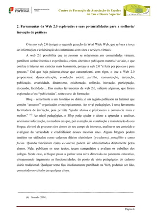 Centro de Formação de Associação de Escolas
do Tua e Douro Superior

2. Ferramentas da Web 2.0 exploradas e suas potencialidades para a melhoria/
inovação de práticas

O termo web 2.0 designa a segunda geração da Worl Wide Web, que reforça a troca
de informações e colaboração dos internautas com sites e serviços virtuais.
A web 2.0 possibilita que as pessoas se relacionem em comunidades virtuais,
partilhem conhecimentos e experiências, criem, alterem e publiquem material variado, o que
confere à Internet um carácter mais humanista, porque a web 2.0 “é feita por pessoas e para
pessoas.” Daí que haja palavras-chave que caracterizam, com rigor, o que a Web 2.0
proporciona:

democratização,

revolução

social,

partilha,

comunicação,

interação,

publicação, criatividade, dinamismo, colaboração, reflexão, inovação, participação,
discussão, facilidade… Das muitas ferramentas da web 2.0, saliento algumas, que foram
exploradas e/ ou “publicitadas”, neste curso de formação:
Blog – semelhante a um histórico ou diário, é um registo publicado na Internet que
contém “assuntos” organizados cronologicamente. Ao nível pedagógico, é uma ferramenta
facilitadora de interação, pois permite “ajudar alunos e professores a comunicar mais e
melhor.”

(4)

Ao nível pedagógico, o Blog pode ajudar o aluno a aprender a analisar,

selecionar informação, na medida em que, por exemplo, na construção e manutenção do seu
blogue, ele terá de procurar sites dentro do seu campo de interesse, analisar o seu conteúdo e
averiguar da veracidade e credibilidade desses mesmos sites. Alguns blogues podem
também ser utilizados como cadernos diários eletrónicos (e-caderno), portefólio e como
fórum. Quando funcionam como e-caderno podem ser administrados diretamente pelos
alunos. Nele, publicam os seus textos, tecem comentários e avaliam os trabalhos dos
colegas. Neste caso, o blogue passa a ganhar uma nova dimensão no panorama educativo,
ultrapassando largamente as funcionalidades, do ponto de vista pedagógico, do caderno
diário tradicional. Qualquer texto fica imediatamente partilhado na Web, podendo ser lido,
comentado ou editado em qualquer altura.

-------------------------------------------------------------------------------------------------------------(4) Granado (2004),

Página 6

 