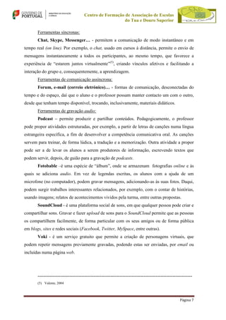 Centro de Formação de Associação de Escolas
do Tua e Douro Superior
Ferramentas síncronas:
Chat, Skype, Messenger… - permitem a comunicação de modo instantâneo e em
tempo real (on line). Por exemplo, o chat, usado em cursos à distância, permite o envio de
mensagens instantaneamente a todos os participantes, ao mesmo tempo, que favorece a
experiência de “estarem juntos virtualmente”(5), criando vínculos afetivos e facilitando a
interação do grupo e, consequentemente, a aprendizagem.
Ferramentas de comunicação assíncrona:
Forum, e-mail (correio eletrónico)… - formas de comunicação, desconectadas do
tempo e do espaço, daí que o aluno e o professor possam manter contacto um com o outro,
desde que tenham tempo disponível, trocando, inclusivamente, materiais didáticos.
Ferramentas de gravação audio:
Podcast – permite produzir e partilhar conteúdos. Pedagogicamente, o professor
pode propor atividades estruturadas, por exemplo, a partir de letras de canções numa língua
estrangeira específica, a fim de desenvolver a competência comunicativa oral. As canções
servem para treinar, de forma lúdica, a tradução e a memorização. Outra atividade a propor
pode ser a de levar os alunos a serem produtores de informação, escrevendo textos que
podem servir, depois, de guião para a gravação de podcasts.
Fotobable –é uma espécie de “álbum”, onde se armazenam fotografias online e às
quais se adiciona audio. Em vez de legendas escritas, os alunos com a ajuda de um
microfone (no computador), podem gravar mensagens, adicionando-as às suas fotos. Daqui,
podem surgir trabalhos interessantes relacionados, por exemplo, com o contar de histórias,
usando imagens; relatos de acontecimentos vividos pela turma, entre outras propostas.
SoundCloud - é uma plataforma social de sons, em que qualquer pessoa pode criar e
compartilhar sons. Gravar e fazer upload de sons para o SoundCloud permite que as pessoas
os compartilhem facilmente, de forma particular com os seus amigos ou de forma pública
em blogs, sites e redes sociais (Facebook, Twitter, MySpace, entre outras).
Voki - é um serviço gratuito que permite a criação de personagens virtuais, que
podem repetir mensagens previamente gravadas, podendo estas ser enviadas, por email ou
incluídas numa página web.

-----------------------------------------------------------------------------------------------------(5) Valente, 2004

Página 7

 