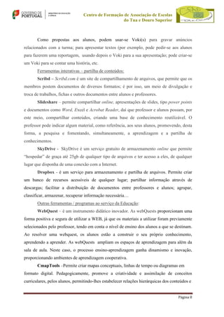 Centro de Formação de Associação de Escolas
do Tua e Douro Superior

Como propostas aos alunos, podem usar-se Voki(s) para gravar anúncios
relacionados com a turma; para apresentar textos (por exemplo, pode pedir-se aos alunos
para fazerem uma reportagem, usando depois o Voki para a sua apresentação; pode criar-se
um Voki para se contar uma história, etc.
Ferramentas interativas – partilha de conteúdos:
Scribd – Scribd.com é um site de compartilhamento de arquivos, que permite que os
membros postem documentos de diversos formatos; é por isso, um meio de divulgação e
troca de trabalhos, fichas e outros documentos entre alunos e professores.
Slideshare – permite compartilhar online, apresentações de slides, tipo power points
e documentos como Word, Excel e Acrobat Reader, daí que professor e alunos possam, por
este meio, compartilhar conteúdos, criando uma base de conhecimento reutilizável. O
professor pode indicar algum material, como referência, aos seus alunos, promovendo, desta
forma, a pesquisa e fomentando, simultaneamente, a aprendizagem e a partilha de
conhecimentos.
SkyDrive - SkyDrive é um serviço gratuito de armazenamento online que permite
“hospedar” de graça até 25gb de qualquer tipo de arquivos e ter acesso a eles, de qualquer
lugar que disponha de uma conexão com a Internet.
Dropbox - é um serviço para armazenamento e partilha de arquivos. Permite criar
um banco de recursos acessíveis de qualquer lugar; partilhar informação através de
descargas; facilitar a distribuição de documentos entre professores e alunos; agrupar,
classificar, armazenar, recuperar informação necessária…
Outras ferramentas / programas ao serviço da Educação:
WebQuest – é um instrumento didático inovador. As webQuests proporcionam uma
forma positiva e segura de utilizar a WEB, já que os materiais a utilizar foram previamente
selecionados pelo professor, tendo em conta o nível de ensino dos alunos a que se destinam.
Ao resolver uma webquest, os alunos estão a construir o seu próprio conhecimento,
aprendendo a aprender. As webQuests ampliam os espaços de aprendizagem para além da
sala de aula. Neste caso, o processo ensino-aprendizagem ganha dinamismo e inovação,
proporcionando ambientes de aprendizagem cooperativa.
CmapTools –Permite criar mapas conceptuais, linhas de tempo ou diagramas em
formato digital. Pedagogicamente, promove a criatividade e assimilação de conceitos
curriculares, pelos alunos, permitindo-lhes estabelecer relações hierárquicas dos conteúdos e
Página 8

 