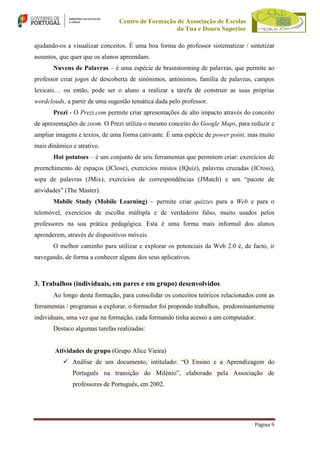Centro de Formação de Associação de Escolas
do Tua e Douro Superior
ajudando-os a visualizar conceitos. É uma boa forma do professor sistematizar / sintetizar
assuntos, que quer que os alunos apreendam.
Nuvens de Palavras – é uma espécie de brainstorming de palavras, que permite ao
professor criar jogos de descoberta de sinónimos, antónimos, família de palavras, campos
lexicais… ou então, pode ser o aluno a realizar a tarefa de construir as suas próprias
wordclouds, a partir de uma sugestão temática dada pelo professor.
Prezi - O Prezi.com permite criar apresentações de alto impacto através do conceito
de apresentações de zoom. O Prezi utiliza o mesmo conceito do Google Maps, para reduzir e
ampliar imagens e textos, de uma forma cativante. É uma espécie de power point, mas muito
mais dinâmico e atrativo.
Hot potatoes – é um conjunto de seis ferramentas que permitem criar: exercícios de
preenchimento de espaços (JClose), exercícios mistos (JQuiz), palavras cruzadas (JCross),
sopa de palavras (JMix), exercícios de correspondências (JMatch) e um “pacote de
atividades” (The Master).
Mobile Study (Mobile Learning) – permite criar quizzes para a Web e para o
telemóvel, exercícios de escolha múltipla e de verdadeiro falso, muito usados pelos
professores na sua prática pedagógica. Esta é uma forma mais informal dos alunos
aprenderem, através de dispositivos móveis.
O melhor caminho para utilizar e explorar os potenciais da Web 2.0 é, de facto, ir
navegando, de forma a conhecer alguns dos seus aplicativos.

3. Trabalhos (individuais, em pares e em grupo) desenvolvidos
Ao longo desta formação, para consolidar os conceitos teóricos relacionados com as
ferramentas / programas a explorar, o formador foi propondo trabalhos, predominantemente
individuais, uma vez que na formação, cada formando tinha acesso a um computador.
Destaco algumas tarefas realizadas:

Atividades de grupo (Grupo Alice Vieira)
 Análise de um documento, intitulado: “O Ensino e a Aprendizagem do
Português na transição do Milénio”, elaborado pela Associação de
professores de Português, em 2002.

Página 9

 