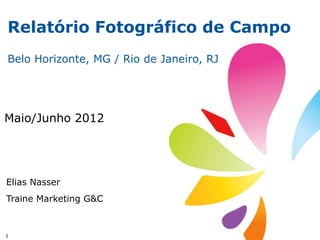Relatório Fotográfico de Campo
Belo Horizonte, MG / Rio de Janeiro, RJ




Maio/Junho 2012




Elias Nasser
Traine Marketing G&C



1
 