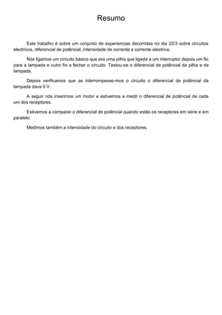 Resumo
Este trabalho é sobre um conjunto de experiencias decorridas no dia 22/3 sobre circuitos
electricos, diferencial de potêncial, intensidade de corrente e corrente electrica.
Nós ligamos um circuito básico que era uma pilha que ligada a um interruptor depois um fio
para a lampada e outro fio a fechar o circuito. Testou-se o diferencial de potêncial da pilha e da
lampada.
Depois verificamos que se interrompesse-mos o circuito o diferencial de potêncial da
lampada dava 0 V.
A seguir nós inserimos um motor e estivemos a medir o diferencial de potêncial de cada
um dos receptores.
Estivemos a comparar o diferencial de potêncial quando estão os receptores em série e em
paralelo.
Medimos também a intensidade do circuito e dos receptores.
 