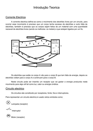Introdução Teorica
Corrente Electrica
A corrente electrica define-se como o movimento dos electrões livres por um circuito, para
ocorrer esse movimento é precisso que um corpo tenha excesso de electrões e outro falta de
electrões, também é precisso que os corpos sejam feitos de um material com uma quantidade
razoavel de electrões livres (sendo os melhores: os metais) e que estejam ligados por um fio.
Os electrões que estão no corpo A vão para o corpo B que tem falta de energia, depois os
electrões voltam para o corpo A e continuam para o corpo B.
Neste circuito pode ser inserido um receptor que vai gastar a energia produzida neste
movimento para algo util tal como luz, calor ou energia cinética.
Circuito electrico
Os circuitos são constituido por receptores, fonte, fios e interruptores.
Para representar um circuito electrico é usado vários simbolos como:
Lampada (receptor)
Interruptor
Motor (receptor)
 
