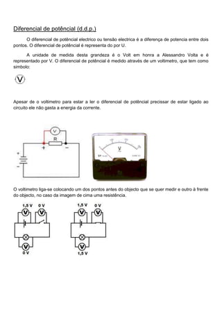 Diferencial de potêncial (d.d.p.)
O diferencial de potêncial electrico ou tensão electrica é a diferença de potencia entre dois
pontos. O diferencial de potêncial é representa do por U.
A unidade de medida desta grandeza é o Volt em honra a Alessandro Volta e é
representado por V. O diferencial de potêncial é medido através de um voltimetro, que tem como
simbolo:
Apesar de o voltimetro para estar a ler o diferencial de potêncial precissar de estar ligado ao
circuito ele não gasta a energia da corrente.
O voltimetro liga-se colocando um dos pontos antes do objecto que se quer medir e outro à frente
do objecto, no caso da imagem de cima uma resistência.
 