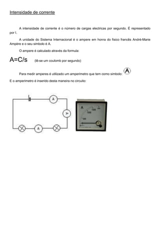 Intensidade de corrente
A intensidade de corrente é o número de cargas electricas por segundo. É representado
por I.
A unidade do Sistema Internacional é o ampere em honra do fisico francês André-Marie
Ampère e o seu simbolo é A.
O ampere é calculado através da formula:
A=C/s (lê-se um coulomb por segundo)
Para medir amperes é utilizado um amperimetro que tem como simbolo:
E o amperimetro é inserido desta maneira no circuito:
 
