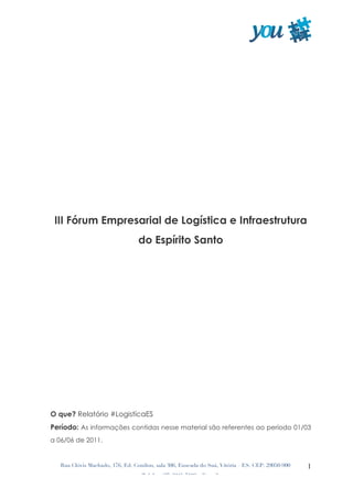  




 III Fórum Empresarial de Logística e Infraestrutura
                                  do Espírito Santo




O que? Relatório #LogistícaES
Período: As informações contidas nesse material são referentes ao período 01/03
a 06/06 de 2011.


   Rua Clóvis Machado, 176, Ed. Conilon, sala 306, Enseada do Suá, Vitória – ES. CEP: 29050-900   1
                                   Telefax: (27) 3345-7193 – E-mail:
 