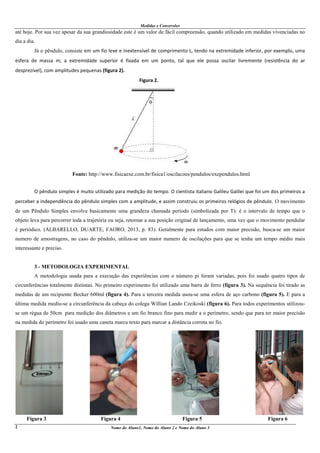 Medidas e Conversões
Nome do Aluno1, Nome do Aluno 2 e Nome do Aluno 32
até hoje. Por sua vez apesar da sua grandiosidade este é um valor de fácil compreensão, quando utilizado em medidas vivenciadas no
dia a dia.
Já o pêndulo, consiste em um fio leve e inextensível de comprimento L, tendo na extremidade inferior, por exemplo, uma
esfera de massa m; a extremidade superior é fixada em um ponto, tal que ele possa oscilar livremente (resistência do ar
desprezível), com amplitudes pequenas (figura 2).
Figura 2.
Fonte: http://www.fisicaexe.com.br/fisica1/oscilacoes/pendulos/exependulos.html
O pêndulo simples é muito utilizado para medição do tempo. O cientista italiano Galileu Galilei que foi um dos primeiros a
perceber a independência do pêndulo simples com a amplitude, e assim construiu os primeiros relógios de pêndulo. O movimento
de um Pêndulo Simples envolve basicamente uma grandeza chamada período (simbolizada por T): é o intervalo de tempo que o
objeto leva para percorrer toda a trajetória ou seja, retornar a sua posição original de lançamento, uma vez que o movimento pendular
é periódico. (ALBARELLO, DUARTE, FAORO, 2013, p. 83). Geralmente para estudos com maior precisão, busca-se um maior
numero de amostragens, no caso do pêndulo, utiliza-se um maior numero de oscilações para que se tenha um tempo médio mais
interessante e preciso.
3 - METODOLOGIA EXPERIMENTAL
A metodologia usada para a execução das experiências com o número pi foram variadas, pois foi usado quatro tipos de
circunferências totalmente distintas. No primeiro experimento foi utilizado uma barra de ferro (figura 3). Na sequência foi tirado as
medidas de um recipiente Becker 600ml (figura 4). Para a terceira medida usou-se uma esfera de aço carbono (figura 5). E para a
última medida mediu-se a circunferência da cabeça do colega Willian Lando Czeikoski (figura 6). Para todos experimentos utilizou-
se um régua de 50cm para medição dos diâmetros e um fio branco fino para medir a o perímetro, sendo que para ter maior precisão
na medida do perímetro foi usado uma caneta marca texto para marcar a distância correta no fio.
Figura 3 Figura 4 Figura 5 Figura 6
 