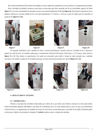 Física - UCS 3
Para cada circunferência foram feitas três medidas e usou-se algarismo significativos como solicitava o cronograma da atividade.
Para a atividade do pêndulo, montou-se uma haste na mesa para que fosse amarrado um fio na extremidade superior da Haste
(figura 7) e na outra extremidade foi amarrado um peso com aproximadamente 0,050 Kg (figura 8). Na primeira experiência com o
pêndulo, utilizou-se a mesma medida do fio, com aproximadamente 1,15 metros, e variou-se o peso do objeto que foi amarrado na
ponta do fio (figura 9 e 10).
Figura 7 Figura 8 Figura 9 Figura 10
Na segunda experiência com o pêndulo foi feita o mesmo procedimento, contudo variou-se a medida do fio e utilizou-se
apenas um valor de peso. As medidas usadas para o comprimento forma de 0,50 metros, 0,90 metros e 1,15 metros, como mostra a
figura 11 e 12. Para ambos os experimentos, foi usado um cronometro para medir o tempo de cada oscilação que o pêndulo
executava. Foi medido o tempo de 10 oscilações para que se tivesse uma maior precisão nos valores (figura 13 e 14).
Figura 11 Figura 12 Figura 13 Figura 14
4 - RESULTADOS E ANÁLISES
4.1 - MEDIDAS DE π
Durante a execução das atividades relacionadas aos valores de π, que tinha como objetivo alcançar um valor aproximado,
Foram encontradas algumas dificuldades, uma delas foi à deficiência de se ter uma medida precisa, uma vez que as circunferências
variavam muito e os equipamentos de medidas não eram, de certa forma, convenientes para a execução da atividade. Entretanto pode-
se dizer que o objetivo da atividade foi atingido. Na tabela 1 pode-se notar a variação das medidas.
 