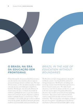 8
O bom desempenho da economia brasileira em meio a
uma das maiores crises mundiais colocou o país em
posição de destaque durante os últimos anos. Nos mais
diversos setores, os olhos dos líderes mundiais se voltam
com cada vez mais curiosidade para a experiência
brasileira. Na educação, não está sendo diferente. O
recente avanço do setor e a evidente necessidade de
melhorar a qualidade de ensino no país têm atraído o
interesse de instituições de peso, dispostas a conhecer
melhor a realidade do país e a estreitar laços. “Nossa
curiosidade, e a do mundo, pelo que acontece no Brasil
nunca foi tão grande”, diz John Coatsworth, pró-reitor
acadêmico da universidade americana Columbia, que
The Brazilian economy’s strong performance during the
worldwide economic crisis has placed the country in a
distinguished position. World leaders are looking with
increasing curiosity toward the Brazilian experience in a
diverse array of economic areas. This holds true for
education, as well. Recent advances in this area, as well
as the clear need to improve the quality of Brazilian
education, have served to attract the attention of leading
institutions. They want to better understand the the
country’s reality and to develop connections with local
institutions. “Our curiosity about what happens in Brazil
has never been greater”, says John Coatsworth, Provost
and Professor of International and Public Affairs and of
Brazil in the age of
education without
boundaries
O Brasil NA ERA
DA EDUCAÇÃO SEM
FRONTEIRAS
Fundação Estudar | cenário brasileiro
 