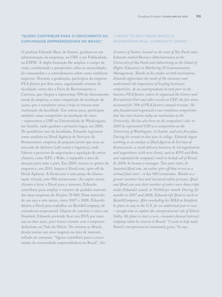 99
“Quero contribuir para o crescimento da
comunidade empreendedora no Brasil”
O paulista Eduardo Baer, de Santos, graduou-se em
administração de empresas, na USP, e em Publicidade,
na ESPM. A dupla formação lhe amplou o campo de
visão, combinando a perspectiva sobre as necessidades
do consumidor e o entendimento sobre como viabilizar
negócios. Durante a graduação, participou da empresa
FEA Júnior por dois anos, organizando eventos da
faculdade, entre eles a Feira de Recrutamento e
Carreira, que chegou a representar 70% do faturamento
anual da empresa, e uma competição de resolução de
casos, que o estudante criou e hoje se tornou uma
instituição da faculdade. Em outros anos, participou
também como competidor na resolução de cases
– representou a USP na Universidade de Washington,
em Seattle, onde ganhou o primeiro lugar, em 2005.
No penúltimo ano da faculdade, Eduardo ingressou
como analista na Ifood Agência de Serviços de
Restaurantes, empresa de pequeno porte que atua no
mercado de delivery (call center e logística), onde
liderou o processo de negociação e aquisição de novos
clientes, como KFC e Bobs, e expandiu a área de
atuação para todo o país. Em 2009, tornou-se gestor da
empresa e, em 2011, lançou a Ifood.com, spin-off da
Ifood Agência. A Ifood.com é uma praça de alimen-
tação virtual, com 900 restaurantes. Ao captar novos
clientes e levar a Ifood para a internet, Eduardo
contribuiu para ampliar o número de pedidos mensais
das duas empresas de 20 para 70 000. Num intervalo
de um ano e oito meses, entre 2007 e 2008, Eduardo
deixou a Ifood para trabalhar na Bain&Company, de
consultoria empresarial. Depois de concluir o curso em
Stanford, Eduardo pretende ficar nos EUA por mais
um ou dois anos, para tomar contato com o empreen-
dedorismo no Vale do Silício. No retorno ao Brasil,
deseja iniciar um novo negócio na área de internet,
voltado ao consumo. “Quero contribuir para o cresci-
mento da comunidade empreendedora no Brasil”, diz.
“I want to help make Brazil’s
entrepreneurial community grow.”
A native of Santos, located on the coast of São Paulo state,
Eduardo studied Business Administration at the
University of São Paulo and Advertising at the School of
Higher Education in Marketing & Communication
Management. Thanks to his studies at both institutions,
Eduardo appreciates the needs of the consumer and
understands the importance of keeping businesses
competitive. As an undergraduate he took part in the
business FEA Júnior, where he organized the Career and
Recruitment Fair and other events at USP; the fair alone
accounted for 70% of FEA Júnior’s annual revenue. He
also founded and organized a case resolution competition
that has since become today an institution at the
University. He has also been on the competitor’s side: in
2005 he represented USP at a competition at the
University of Washington, in Seattle, and won first place.
During his second-to-last year in college, Eduardo began
working as an analyst at Ifood Agência de Serviços de
Restaurantes, a small delivery business; he led negotiations
and acquisitions with new clients, such as KFG and Bobs,
and expanded the company’s reach to include all of Brazil.
In 2009, he became a manager. Two years later, he
launched Ifood.com, an online spin-off that serves as a
virtual food court – it has 900 restaurants. Thanks to a
greater customer base and increased online presence, Ifood
and Ifood.com saw their number of orders more than triple
under Eduardo’s watch, to 70,000 per month. During 20
months in 2007 and 2008, Eduardo left Ifood to work at
Bain&Company. After concluding his MBA at Stanford,
he plans to stay in the U.S. for an additional year or two
– enough time to explore the entrepreneurial side of Silicon
Valley. He plans to start a new, consumer-focused internet
company when he returns to Brazil. “I want to help make
Brazil’s entrepreneurial community grow,” he says.
Fundação Estudar | scholars of 2012
 