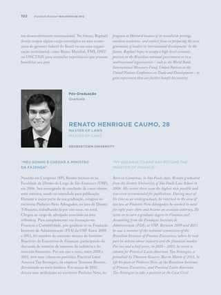 102
em desenvolvimento internacional. No futuro, Raphael
deseja ocupar algum cargo estratégico na área econô-
mica do governo federal do Brasil ou em uma organi-
zação multilateral, como Banco Mundial, FMI, ONU
ou UNCTAD, para acumular experiências que possam
beneficiar seu país.
“Meu sonho é chegar a ministro
da Fazenda”
Nascido em Campinas (SP), Renato formou-se na
Faculdade de Direito do Largo de São Francisco (USP),
em 2006. Sua monografia de conclusão de curso obteve
nota máxima, sendo recomendada para publicação.
Durante a maior parte de sua graduação, estagiou no
escritório Pinheiro Neto Advogados, na área de Direito
Tributário, trabalhando lá por oito anos, no total.
Chegou ao cargo de advogado associado na área
tributária. Para complementar sua formação em
Finanças e Contabilidade, pós-graduou-se na Fundação
Instituto de Administração (FIA) da USP. Entre 2009
e 2011, foi membro da comissão técnica do Instituto
Brasileiro de Executivos de Finanças, participando da
discussão de matérias de interesse da indústria e do
mercado financeiro. Por um ano e meio, entre 2010 e
2011, teve uma coluna no periódico Practical Latin
America Tax Strategies, da empresa Thomson Reuters,
direcionado ao meio jurídico. Em março de 2011,
deixou suas atribuições no escritório Pinheiro Neto, no
program at Harvard because of its worldwide prestige,
excellent academics, and explicit focus on preparing the next
generation of leaders in international development. In the
future, Raphael hopes to occupy a high-level economic
position in the Brazilian national government or in a
multinational organization – such as the World Bank,
International Monetary Fund, United Nations or the
United Nations Conference on Trade and Development – to
gain experiences that can further benefit his country.
“My dream is to one day become the
Minister of Finance.”
Born in Campinas, in São Paulo state, Renato graduated
from the historic University of São Paulo Law School in
2006. His senior thesis won the highest note possible and
was even recommended for publication. During most of
his time as an undergraduate, he interned in the area of
tax law at Pinheiro Neto Advogados; he worked in total
for eight years there and became an associate attorney. He
went on to earn a graduate degree in Finances and
Accounting from the Fundação Instituto de
Administração (FIA), at USP. Between 2009 and 2011,
he was a member of the technical commission of the
Brazilian Institute of Finance Executives, where he took
part in debates about industry and the financial market.
For one and a half years, in 2010 – 2011, he wrote a
column for Practical Latin American Tax Strategies, a
periodical by Thomson Reuters. But in March of 2011, he
left his posts at Pinheiro Neto, at the Brazilian Institute
of Finance Executives, and Practical Latin American
Tax Strategies to take a position at the Casa Civil
Pós-Graduação
Graduate
Renato Henrique Caumo, 28
Master of Laws
Master of Laws
Georgetown University
Fundação Estudar | bolsistas de 2012
 