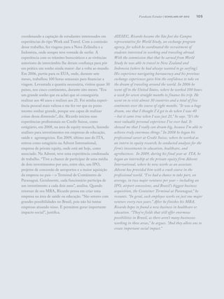 105
coordenando a captação de estudantes interessados em
experiências do tipo Work and Travel. Com a comissão
desse trabalho, fez viagens para a Nova Zelândia e a
Indonésia, onde sempre teve vontade de surfar. A
experiência com os trâmites burocráticos e as vivências
anteriores de intercâmbio lhe deram confiança para pôr
em prática um sonho ainda maior: dar a volta ao mundo.
Em 2006, partiu para os EUA, onde, durante sete
meses, trabalhou 100 horas semanais para financiar a
viagem. Levantada a quantia necessária, visitou quase 30
países, nos cinco continentes, durante oito meses. “Era
um grande sonho que eu achei que só conseguiria
realizar aos 40 anos e realizei aos 21. Foi minha experi-
ência pessoal mais valiosa e me fez ver que eu posso
mesmo sonhar grande, porque sou capaz de realizar
coisas dessa dimensão”, diz. Ricardo iniciou suas
experiências profissionais no Credit Suisse, como
estágiário, em 2008, na área de equity research, fazendo
análises para investimentos em empresas de educação,
saúde e agronegócios. Em 2009, último ano do ITA,
entrou como estagiário na Advent International,
empresa de private equity, onde está até hoje, como
associado. Na Advent, teve uma experiência condensada
de trabalho. “Tive a chance de participar de uma média
de dois investimentos por ano, entre eles, um IPO,
projetos de concessão de aeroportos e a maior aquisição
da empresa no país – o Terminal de Contâineres de
Paranaguá. Geralmente, cada funcionário participa de
um investimento a cada dois anos”, analisa. Quando
retornar de seu MBA, Ricardo pensa em criar uma
empresa na área de saúde ou educação. “São setores com
grandes possibilidades no Brasil, pois não há tantas
empresas atuando nisso. E permitem gerar importante
impacto social”, justifica.
AIESEC, Ricardo became the São José dos Campos
representative for World Study, an exchange program
agency, for which he coordinated the recruitment of
students interested in working and traveling abroad.
With the commission that that he earned from World
Study he was able to travel to New Zealand and
Indonesia (where he had always wanted to go surfing).
His experience navigating bureaucracy and his previous
exchange experiences gave him the confidence to take on
the dream of traveling around the world. In 2006 he
went off to the United States, where he worked 100 hours
a week for seven straight months to finance his trip. He
went on to visit almost 30 countries and a total of five
continents over the course of eight months. “It was a huge
dream, one that I thought I’d get to do when I was 40
– but it came true when I was just 21,” he says. “It’s the
most valuable personal experience I’ve ever had. It
showed me that I really can dream big, because I’m able to
achieve truly enormous things.” In 2008 he began his
professional career at Credit Suisse, where he worked as
an intern in equity research; he conducted analyses for the
firm’s investments in education, healthcare, and
agrobusiness. In 2009, during his final year at ITA, he
began an internship at the private equity firm Advent
International, where he now works as an associate.
Advent has provided him with a crash course in the
professional world. “I’ve had a chance to take part, on
average, in two major ventures per year – including an
IPO, airport concessions, and Brazil’s biggest business
acquisition, the Container Terminal at Paranaguá,” he
recounts. “In geral, each employee works on just one major
venture every two years.” After he finishes his MBA,
Ricardo hopes to found a new business in healthcare or
education. “They’re fields that still offer enormous
possibilities in Brazil, as there aren’t many businesses
working in these areas,” he argues. “And they allow one to
create important social impact.”
Fundação Estudar | scholars of 2012
 