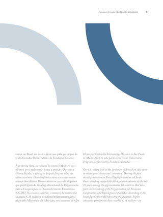 9
esteve no Brasil em março deste ano para participar do
Ciclo Grandes Universidades da Fundação Estudar.
À primeira vista, a evolução do ensino brasileiro nos
últimos anos realmente chama a atenção. Durante a
última década, a educação do país deu um salto em
todos os níveis. O ensino básico teve o terceiro maior
avanço dos últimos 10 anos entre os cerca de 60 países
que participam do ranking educacional da Organização
para a Cooperação e o Desenvolvimento Econômico
(OCDE). No ensino superior, o número de matrículas
alcançou 6,38 milhões no último levantamento divul-
gado pelo Ministério da Educação, um aumento de 62%
History at Columbia University. He came to São Paulo
in March 2012 to take part in the Great Universities
Program, organized by Fundação Estudar.
Even a cursory look at the evolution of Brazilian education
in recent years draws one’s attention. During the past
decade, education in Brazil leapt forward on all levels.
Basic schooling enjoyed the third greatest advance of the last
10 years among the approximately 60 countries that take
part in the ranking of the Organization for Economic
Cooperation and Development (OECD). According to the
latest figures from the Ministry of Education, higher
education enrollments have reached 6.38 million – an
Fundação Estudar | brazilian scenario
 