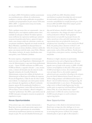 10
em relação a 2003. Os brasileiros também aumentaram
sua contribuição para a difusão do conhecimento
acadêmico: o total de artigos publicados em periódicos
científicos por pesquisadores do país cresceu 121% entre
2003 e 2009 – o segundo maior avanço do mundo,
apenas atrás da China.
Todo e qualquer avanço deve ser comemorado – mas, se
olhada de perto, essa trajetória também atesta a dura
realidade da educação no Brasil. Os índices apresen-
taram melhorias tão expressivas também por saírem de
um ponto de partida muito baixo e, apesar de impor-
tantes, esses avanços ainda não colocaram o ensino em
um patamar satisfatório. Segundo um estudo recente do
Banco Mundial, a qualidade da educação básica no
Brasil ainda é, em termos absolutos, inferior à média dos
países com mesmo nível de renda, como Chile e México,
e fica abaixo, inclusive, de nações classificadas como
mais pobres, como Tailândia e Jordânia.
No ensino superior, a fragilidade é visível principal-
mente em áreas como Engenharia e Administração. O
curso de Administração é o que mais forma profissionais
no país -- foram 155.000 concluintes em 2009 contra
87.000 em Direito, o segundo colocado --, mas, mesmo
assim, o número de formados não dá conta do recado.
Segundo estimativa do Conselho Federal de
Administração, existem dois milhões de bacharéis em
Administração no Brasil para 6,8 milhões de empresas.
Na área de Engenharia, a falta de mão-de-obra é ainda
mais evidente. A comparação com outros países mostra
que a formação de engenheiros no Brasil é realmente
pequena: apenas 4% dos graduandos brasileiros se
formam em Engenharia, contra 29% na Coréia do Sul e
35% na China. Como resultado, o Brasil é obrigado a
“importar” profissionais. Em 2010, o país emitiu mais de
25.000 vistos para estrangeiros atuarem em projetos de
engenharia no país.
Novas Oportunidades
A boa notícia é que, com o interesse internacional, o
Brasil não está mais sozinho para tentar superar esses
desafios. Diversos representantes de universidades
americanas já manifestaram interesse em aumentar sua
atuação no país. No caso da Columbia University, por
increase of 62% since 2003. Brazilian scholars’
contributions to academic knowledge have also increased:
the total number of articles written by Brazilian
researchers and published in scientific journals grew 121%
between 2003 and 2009. Only China enjoyed a greater
increase during the same period
Any and all advances should be celebrated – but, upon
closer examination, these changes also attest to the harsh
reality of education in Brazil. Such significant
improvements were possible in great part because the
indices started out so low; and while important, these
improvements have not yet placed the country on a
satisfactory level. According to a recent study by the World
Bank, the quality of basic education in Brazil is still
below the average in countries that share the same per
capita income, such as Chile and Mexico. Furthermore,
it ranks below certain poorer nations, including Thailand
and Jordan.
Weaknesses in higher education are particularly
pronounced in areas such as Engineering and Business
Administration. Business Administration is the most
popular course of study in the country: in 2009, 155,000
students earned diplomas in this field. (That same year,
87,000 earned degrees in Law, the second most popular
course of study.) Even so, the need for competent
administrators goes unsatisfied. According to the estimates
from the Federal Administration Council, there are 2
million college graduates with Administration degrees in
Brazil – but 6.8 million businesses. In Engineering, the
lack of qualified labor is even clearer. 4% of graduating
college seniors in Brazil study Engineering, but this
number pales in comparison with South Korea (29%) and
China (35%). As a result, Brazil must “import”
professionals: in 2010, the country issued more than
25,000 visas for foreigners to work on domestic
engineering projects.
New Opportunities
The good news is that, thanks to international interest,
Brazil must no longer face these challenges on its own.
Various American universities have already shown interest
in increasing their presence in Brazil. For example,
Columbia plans to open an office in Rio de Janeiro –
Fundação Estudar | cenário brasileiro
 