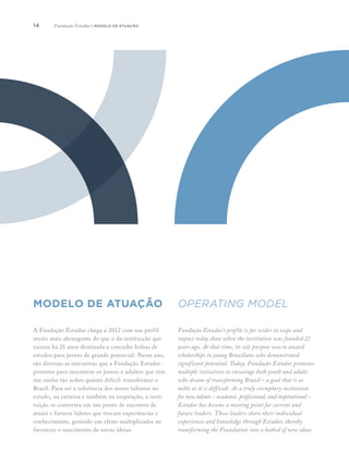 14
A Fundação Estudar chega a 2012 com um perfil
muito mais abrangente do que o da instituição que
nasceu há 21 anos destinada a conceder bolsas de
estudos para jovens de grande potencial. Nesse ano,
são diversas as iniciativas que a Fundação Estudar
promove para incentivar os jovens e adultos que têm
um sonho tão nobre quanto difícil: transformar o
Brasil. Para ser a referência dos novos talentos no
estudo, na carreira e também na inspiração, a insti-
tuição se converteu em um ponto de encontro de
atuais e futuros líderes que trocam experiências e
conhecimento, gerando um efeito multiplicador ao
favorecer o nascimento de novas ideias.
	
Fundação Estudar’s profile is far wider in scope and
impact today than when the institution was founded 21
years ago. At that time, its sole purpose was to award
scholarships to young Brazilians who demonstrated
significant potential. Today, Fundação Estudar promotes
multiple initiatives to encourage both youth and adults
who dream of transforming Brazil – a goal that is as
noble as it is difficult. As a truly exemplary institution
for new talents – academic, professional, and inspirational –
Estudar has become a meeting point for current and
future leaders. These leaders share their individual
experiences and knowledge through Estudar, thereby
transforming the Foundation into a hotbed of new ideas.
modelo de atuação OPERATING MODEL
Fundação Estudar | modelo de atuação
 