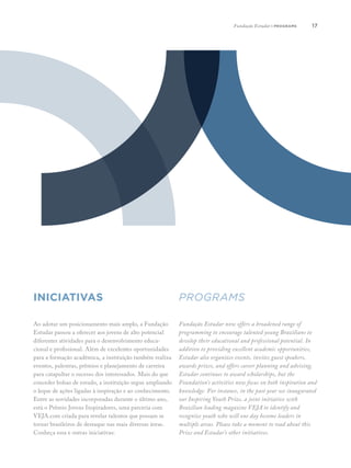 17
Ao adotar um posicionamento mais amplo, a Fundação
Estudar passou a oferecer aos jovens de alto potencial
diferentes atividades para o desenvolvimento educa-
cional e profissional. Além de excelentes oportunidades
para a formação acadêmica, a instituição também realiza
eventos, palestras, prêmios e planejamento de carreira
para catapultar o sucesso dos interessados. Mais do que
conceder bolsas de estudo, a instituição segue ampliando
o leque de ações ligadas à inspiração e ao conhecimento.
Entre as novidades incorporadas durante o último ano,
está o Prêmio Jovens Inspiradores, uma parceria com
VEJA.com criada para revelar talentos que possam se
tornar brasileiros de destaque nas mais diversas áreas.
Conheça essa e outras iniciativas:
Fundação Estudar now offers a broadened range of
programming to encourage talented young Brazilians to
develop their educational and professional potential. In
addition to providing excellent academic opportunities,
Estudar also organizes events, invites guest speakers,
awards prizes, and offers career planning and advising.
Estudar continues to award scholarships, but the
Foundation’s activities now focus on both inspiration and
knowledge. For instance, in the past year we inaugurated
our Inspiring Youth Prize, a joint initiative with
Brazilian leading magazine VEJA to identify and
recognize youth who will one day become leaders in
multiple areas. Please take a moment to read about this
Prize and Estudar’s other initiatives.
INICIATIVAS programs
Fundação Estudar | programs
 