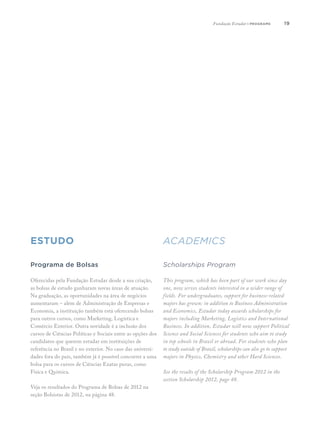 1919
estudo academics
Programa de Bolsas
Oferecidas pela Fundação Estudar desde a sua criação,
as bolsas de estudo ganharam novas áreas de atuação.
Na graduação, as oportunidades na área de negócios
aumentaram – além de Administração de Empresas e
Economia, a instituição também está oferecendo bolsas
para outros cursos, como Marketing, Logística e
Comércio Exterior. Outra novidade é a inclusão dos
cursos de Ciências Políticas e Sociais entre as opções dos
candidatos que querem estudar em instituições de
referência no Brasil e no exterior. No caso das universi-
dades fora do país, também já é possível concorrer a uma
bolsa para os cursos de Ciências Exatas puras, como
Física e Química.
Veja os resultados do Programa de Bolsas de 2012 na
seção Bolsistas de 2012, na página 48.
Scholarships Program
This program, which has been part of our work since day
one, now serves students interested in a wider range of
fields. For undergraduates, support for business-related
majors has grown: in addition to Business Administration
and Economics, Estudar today awards scholarships for
majors including Marketing, Logistics and International
Business. In addition, Estudar will now support Political
Science and Social Sciences for students who aim to study
in top schools in Brazil or abroad. For students who plan
to study outside of Brazil, scholarships can also go to support
majors in Physics, Chemistry and other Hard Sciences.
See the results of the Scholarship Program 2012 in the
section Scholarship 2012, page 48.
Fundação Estudar | programs
 