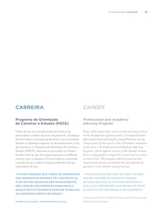 2121
carreira career
Professional and Academic
Advising Program
Aware of the impact that well-executed advising can have
on the development of future leaders, Fundação Estudar
offers professional advising for young Brazilians during
various parts of their careers. One of Estudar’s initiatives
in this area is the Professional and Academic Advising
Program, which supports winners of the Estudar Sciences
Prize as they prepare to begin their careers and win entry
to universities. This program combines practical and
inspirational content and includes the participation of
specialists in the student’s areas of interest.
“The opportunities that we have to meet
and be inspired by fantastic people,
beyond helping us to grow personally,
can also strengthen our desire to work
in the future for Brazil’s development”.
André Lucas Buriti, Professional academic advising
program participant
Programa de Orientação
de Carreiras e Estudos (POCE)
Ciente de que um aconselhamento bem feito pode
potencializar o talento de jovens de potencial, a Fundação
Estudar oferece orientação profissional a sua comunidade
durante as diferentes etapas de seu desenvolvimento. Uma
das iniciativas é o Programa de Orientação de Carreiras e
Estudos (POCE), oferecido aos vencedores do Prêmio
Estudar Ciência, que faz a preparação para a escolha da
carreira e para a entrada no Ensino Superior, mesclando
conteúdo técnico, prático e inspiracional oferecido por
especialistas da área.
“A oportunidade que temos de conhecer e
nos inspirar em pessoas tão fantásticas,
além de nos desenvolver pessoalmente,
são capazes de fomentar ainda mais o
desejo de futuramente dedicar trabalho
ao desenvolvimento do Brasil”.
André Lucas Buriti, participante do POCE
Fundação Estudar | programs
 