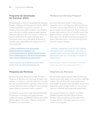 22
Programa de Orientação
de Carreiras (POC)
Disponibilizado aos bolsistas de graduação da Fundação
Estudar, o Programa de Orientação de Carreiras (POC)
acontece anualmente, em parceria com a Cia. de
Talentos, e tem como objetivo preparar os participantes
para o mercado de trabalho, proporcionando oportuni-
dades para refletirem sobre suas carreiras e tracem seus
objetivos profissionais de maneira planejada. Essa
iniciativa já contou com a participação de bolsistas já
formados, que compartilham suas experiências com os
novos integrantes.
“O mais importante de qualquer
orientação de carreira é o
autoconhecimento, aprofundar-se nas
suas competências, no que é necessário
para você atingir seus objetivos”.
Danilca Galdini, sócia-diretora da NextView
People e uma das organizadoras do POC
Programa de Mentores
Desenvolvido desde 2006 pela Fundação Estudar, o
Programa de Mentores visa a formação de duplas entre
bolsistas e ex-bolsistas a partir da análise de seus perfis,
para que um profissional mais experiente oriente um mais
novo por meio de encontros ao longo de um ano, gerando
oportunidades de crescimento mútuo e contínuo.
O modelo de sucesso já vem sendo replicado desde 2010,
de forma que os ex-bolsistas da Fundação Estudar
tanbpen são mentores do ISMART (Instituto Social Para
Motivar, Apoiar e Reconhecer Talentos) e do Instituto
Votorantim, em turmas anuais.
Professional Advising Program
An annual offering for Estudar’s undergraduate
scholarship winners, the Professional Advising Program
takes place in partnership with the Cia. de Talentos. Its
goal is to prepare the participants for the job market and
provides opportunities for them to carefully consider their
professional choices and plan out their career objectives.
This program has already included the participation of
former scholarship winners, who share their experiences
with their younger colleagues.
“The most important part of any career
advising is self-awareness - to come to
understand your own abilities, which is
necessary for you to be able to achieve
your goals”.
Danilca Galdini, managing partner of NextView
People and one of the organizers of POC
Programa de Mentores
Part of Estudar’s programming since 2006, the Mentoring
Program works to pair together current and former scholarship
recipients. Pairs are selected after careful analysis of each
person’s profile. This program makes it possible for an experienced
professional to advise a younger student over the course of a
whole year so that both may develop further professionally.
This successful model has been replicated since 2010 at
ISMART (Instituto Social Para Motivar, Apoiar e
Reconhecer Talentos) and Instituto Votorantim, where
Fundação Estudar’s scholarship recipients now serve as
mentors in annual groups.
Fundação Estudar | iniciativas
 