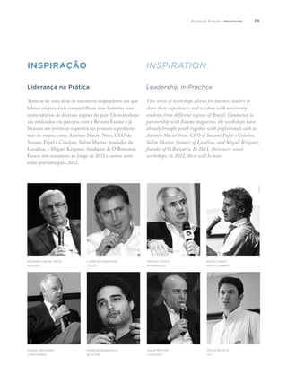 2525
INSPIRAÇÃO INSPIRAtion
Liderança na Prática
Trata-se de uma série de encontros inspiradores em que
líderes empresariais compartilham suas histórias com
universitários de diversas regiões do país. Os workshops
são realizados em parceria com a Revista Exame e já
levaram aos jovens as experiências pessoais e profissio-
nais de nomes como Antônio Maciel Neto, CEO da
Suzano Papel e Celulose, Salim Mattar, fundador da
Localiza, e Miguel Krigsner, fundador de O Boticário.
Foram sete encontros ao longo de 2011 e outros nove
estão previstos para 2012.
Leadership in Practice
This series of workshops allows for business leaders to
share their experiences and wisdom with university
students from different regions of Brazil. Conducted in
partnership with Exame magazine, the workshops have
already brought youth together with professionals such as
Antônio Maciel Neto, CEO of Suzano Papel e Celulose,
Salim Mattar, founder of Localiza, and Miguel Krigsner,
founder of O Boticário. In 2011, there were seven
workshops; in 2012, there will be nine.
Antônio Maciel Neto
Suzano
Miguel Krigsner
O Boticário
Laércio Cosentino
TOTVS
Romero Rodrigues
Buscapé
Márcio Utsch
Alpargatas
Salim Mattar
Localiza
Paulo Basílio
ALL
Mario Chady
Grupo Umbria
Fundação Estudar | programs
 