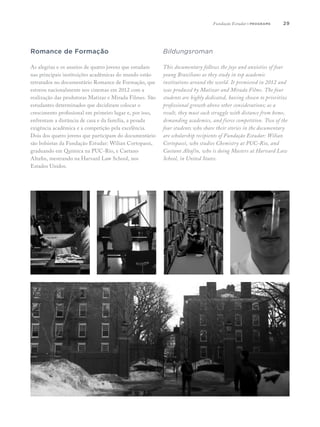 29
Romance de Formação
As alegrias e os anseios de quatro jovens que estudam
nas principais instituições acadêmicas do mundo estão
retratados no documentário Romance de Formação, que
estreou nacionalmente nos cinemas em 2012 com a
realização das produtoras Matizar e Mirada Filmes. São
estudantes determinados que decidiram colocar o
crescimento profissional em primeiro lugar e, por isso,
enfrentam a distância de casa e da família, a pesada
exigência acadêmica e a competição pela excelência.
Dois dos quatro jovens que participam do documentário
são bolsistas da Fundação Estudar: Wilian Cortopassi,
graduando em Química na PUC-Rio, e Caetano
Altafin, mestrando na Harvard Law School, nos
Estados Unidos.
Bildungsroman
This documentary follows the joys and anxieties of four
young Brazilians as they study in top academic
institutions around the world. It premiered in 2012 and
was produced by Matizar and Mirada Films. The four
students are highly dedicated, having chosen to prioritize
professional growth above other considerations; as a
result, they must each struggle with distance from home,
demanding academics, and fierce competition. Two of the
four students who share their stories in the documentary
are scholarship recipients of Fundação Estudar: Wilian
Cortopassi, who studies Chemistry at PUC-Rio, and
Caetano Altafin, who is doing Masters at Harvard Law
School, in United States.
Fundação Estudar | programs
 