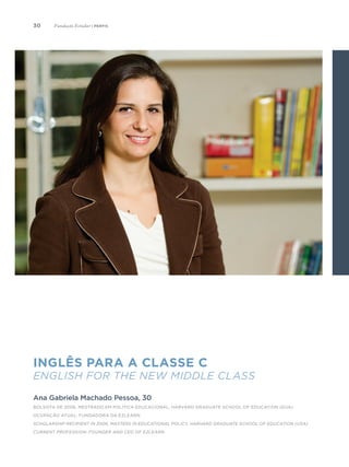 30
Inglês para a classe C
English for the New Middle Class
Ana Gabriela Machado Pessoa, 30
Bolsista de 2006, Mestrado em Política Educacional, Harvard Graduate School of Education (EUA)
Ocupação atual: fundadora da Ezlearn
Scholarship recipient in 2006, Masters in Educational Policy, Harvard Graduate School of Education (USA)
Current Profession: Founder and CEO of Ezlearn
Fundação Estudar | perfis
 