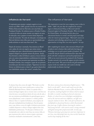 31
A clássica frase dos cursos de inglês “The book is on the
table” já não faz mais tanto sentido para a carioca Ana
Gabriela Machado Pessoa. Afinal, na opinião dela, o
ensino da língua inglesa não se resume mais a um livro em
cima da mesa e um professor dentro de uma sala de aula, e
sim nas inúmeras possibilidades de aprendizagem que as
novas plataformas, como a internet e o celular, podem
oferecer. Esse é o espírito da Ezlearn, uma empresa de
educação multiplataforma fundada por Ana há quatro
anos e que oferece cursos de inglês à distância para jovens
e adultos dispostos a colocar a língua inglesa entre suas
habilidades profissionais. “A educação à distância será
incorporada com cada vez mais força nas nossas vidas, já
que as pessoas têm cada vez menos tempo e precisam
continuar estudando constantemente”, conta Ana.
The classic sentence from elementary English courses – “The
book is on the table” – doesn’t make much sense for Ana
Gabriela Machado Pessoa, a native of Rio de Janeiro. In
her opinion, teaching English isn’t about a book on top of
the table or a teacher standing in front of a classroom.
Rather, it’s about how new technologies and platforms,
such as the internet and even cellphones, can offer new
ways for students to learn. This is the spirit of Ezlearn, the
multiplatform educational business which Ana founded
four years ago. It offers distance learning for students –
both young and old – who want to count a strong command
of English among their professional skills. As Ana says,
“Distance learning is growing more and more important in
our lives, now that people have less time on their hands but
need to keep studying all the time.”
Influência de Harvard
A inspiração para montar o próprio negócio só veio
mesmo em 2006 e 2007, quando Ana fez seu mestrado de
Política Educacional em Harvard, com uma bolsa da
Fundação Estudar. Ao embarcar para os Estados Unidos,
a carioca já tinha em mente montar um negócio no setor
de educação, mas o projeto só tomou forma depois do
início do mestrado. “As aulas de educação e tecnologia em
Harvard abriram meus olhos para as oportunidades que
ainda existiam ao unir essas duas áreas”, diz.
Depois de terminar o mestrado, Ana retornou ao Brasil
com o plano de criar um negócio que unisse ensino e
tecnologia para que o desenvolvimento proporcionado pela
empresa atingisse um grande número de pessoas. Assim,
Ana formatou a ideia da Ezlearn e passou a trocar informa-
ções com outros empreendedores e profissionais do mercado.
Em 2008, num dos encontros para apresentar sua ideia na
Fundação Estudar, Ana conseguiu o apoio de um primeiro
investidor para dar início ao projeto. “Queremos nos trans-
formar na referência para a classe C que queira desenvolver
suas habilidades através dos cursos”, ressalta Ana.
The influence of Harvard
The inspiration to start her own company came to Ana in
2006 – 2007, the year that she completed her masters
degree in Educational Policy at Harvard with the
financial support of Fundação Estudar. When she left for
the United States, she already had the idea of an
educational business in mind, and the project took shape
when her masters program began. “Harvard’s courses on
education and technology opened my eyes to the many
opportunities to bring these two areas together,” she says.
After completing her masters, Ana returned to Brazil with
the plan to start a business that could unite learning and
technology so as to reach a great number of students. She
created the idea for Ezlearn and bounced her ideas back and
forth with other entrepeneurs and market professionals. In
2008, at an event to present her proposal to the Fundação
Estudar network, she received the support of a first investor.
In her own words: “We want to become the gold standard for
anyone in the new middle class who wants to develop
professionally via distance learning.”
Fundação Estudar | bios
 