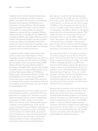 32
O objetivo de Ana é oferecer conteúdos educacionais a
pessoas da classe média que, por falta de tempo ou
dinheiro, não puderam investir antes na sua qualificação.
Em quatro anos de operação, 250.000 pessoas já se
cadastraram no sistema da Ezlearn. Mas Ana planeja
alcançar um número bem maior e, para isso, está apos-
tando também nas aulas por celular. A empresa fez
recentemente uma parceria com a operadora TIM para
oferecer mini-aulas via mensagens de texto (SMS). “Até
os modelos de telefones mais simples podem ter acesso ao
conteúdo. São pequenas mensagens com dicas de inglês e
exercícios para oferecer aos interessados um primeiro
contato com a língua”, explica Ana. Por enquanto, o único
produto da empresa são as aulas de inglês, mas a intenção
é formatar cursos em outras áreas em breve.
A vontade de montar o próprio negócio sempre esteve
presente na vida de Ana. Desde pequena, a carioca
acompanhava de perto as atividades do pai, que tinha uma
empresa de construção civil. Mas foi durante a faculdade
que essa vontade se tornou mais presente. Aluna de PPE
(Política, Filosofia e Economia) da Universidade da
Pensilvânia, nos Estados Unidos, Ana teve a oportunidade
de trabalhar durante um verão na ONU. Na época, ela foi
enviada ao Quênia para trabalhar no UN-Habitat, o
Programa para os Assentamentos Humanos da ONU. “Foi
uma experiência incrível e tinha o foco no desenvolvi-
mento humano que eu sempre busquei. Mas a burocracia
da instituição me fez ver que as coisas poderiam andar com
mais rapidez se eu tivesse autonomia, e foi aí que eu decidi
ser empreendedora”, conta.
Ana sabia que gostaria de criar uma empresa na área de
desenvolvimento econômico, mas ainda não tinha claro
qual poderia ser o negócio em si. Enquanto seu projeto
próprio não ganhava vida, ela retornou ao Brasil depois
da graduação, em 2003, e passou a ter um contato
intenso com o setor de ensino. Primeiramente, começou
a trabalhar na Universidade Estácio de Sá, uma das
maiores instituições de ensino do Brasil, atualmente com
260.000 alunos. Sua missão foi analisar as faculdades
com fins lucrativos dos Estados Unidos que pudessem
servir de exemplo para o projeto de internacionalização
da Estácio. Cerca de dois anos depois, Ana foi convi-
dada para trabalhar no Senac, onde aprofundou seu
conhecimento sobre a educação profissionalizante.
Ana’s objective is to offer educational programming to
members of Brazil’s new middle class, who – for lack of
time, money, or both – often failed to invest earlier in life
in their education. In the four years since Ezlearn began,
250,000 users have already signed up. But Ana aims to
reach an even higher number of users, and to do so she is
developing classes via cellphone. Ezlearn recently signed a
partnership with the telecommunications operator TIM
to offer mini-classes over text message. “You can access
educational content on even the simplest cellphone
models,” Ana explains. The text messages “will be brief,
with tips and exercises in English, so that interested
people can have their first experience with the language.”
For now, Ezlearn’s classes focus on English exclusively,
but the plan is soon launch courses in other areas as well.
Ana always had the desire to start up her own business:
even when a young girl, she paid close attention to her
father’s civil construction firm. But it was during college
that her entrepeneurial spirit grew stronger. As a student
in Politics, Philosophy and Economics (PPE) at the
University of Pennsylvania, Ana had the opportunity to
work for a summer at the United Nations. She was sent
to Kenya to work on UN-Habitat, the United Nations
Human Settlement Programme. “It was an incredible
experience, and it gave me the human development focus
I’d always been looking for,” she recalls. “But the
institutional bureaucracy showed me that things could
move faster if I had more autonomy – and that’s when I
decided to become an entrepeneur.”
Ana knew that she wanted to create a start-up in the area
of economic development, but she didn’t yet have a clear
business plan in mind. As her ideas were gestating, she
came back to Brazil in 2003 and began to work intensely
within the educational sector. She worked for two years at
the Universidade Estácio de Sá, which – with 260,000
students – is today one of Brazil’s largest educational
institutions. Her mission: to analyze how for-profit colleges
and universities in the U.S. could serve as an example for
Estácio’s own internationalization project. She was then
invited to work at Senac, where she acquired a deeper
understanding of pre-professional education.
Fundação Estudar | perfis
 