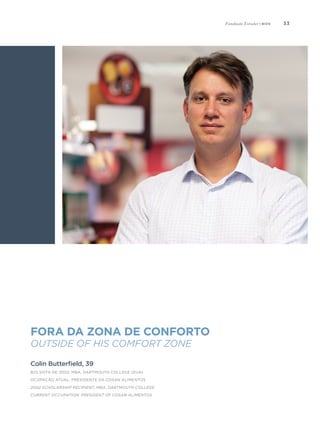 33
Fora da zona de conforto
Outside of his comfort zone
Colin Butterfield, 39
Bolsista de 2002, MBA, Dartmouth College (EUA)
Ocupação atual: Presidente da Cosan Alimentos
2002 Scholarship Recipient, MBA, Dartmouth College
Current Occupation: President of Cosan Alimentos
Fundação Estudar | bios
 