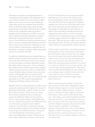 34
Acomodar-se não parece ser uma palavra presente no
vocabulário pessoal do paulista Colin Butterfield. Aos 39
anos, Colin já se mudou 13 vezes para cidades completa-
mente novas em busca de uma nova oportunidade que
surgiu desde o início de sua trajetória numa fazenda do
interior de São Paulo. Mesmo agora, depois de algum
tempo baseado em São Paulo, Colin não perdeu o espírito
de buscar áreas inexploradas. Desde que assumiu a
presidência da Cosan Alimentos, em 2010, está em suas
mãos o desafio de transformar radicalmente a empresa.
Atualmente conhecida pela liderança no mercado de
açúcar, a Cosan Alimentos está dando os primeiros passos
para se tornar uma companhia diversificada, que atuará em
diversas áreas do setor de alimentos. “Quando você sai da
zona de conforto, é impressionante a capacidade que você
descobre de se reinventar. Só cheguei a algum lugar porque
sempre tive essa atitude”, diz Colin.
Levando em consideração apenas sua educação básica, seu
destino realmente não parecia muito promissor. Aluno de
uma escola rural, Colin passava de ano, mas não mudava
de classe. Isso porque os estudantes da primeira à quarta
série tinham aulas na mesma sala – a única característica
que os diferenciava era a fileira em que sentavam. Quando
chegou à quarta série e passou a sentar-se na última fileira,
seus pais decidiram deixar a fazenda e buscar uma escola
melhor em Marília (SP). Anos mais tarde, Colin fez
intercâmbio nos EUA, onde morou em um trailer com dois
aposentados. E em 1991, começou sua graduação de
Engenharia de Produção na Boston University.
Quando começou sua vida profissional, em 1995, ele não
seguiu pelo caminho previsível. Apesar da formação em
Engenharia de Produção, o paulista sonhava em traba-
lhar no Banco Garantia. Enviou uma carta a Jorge
Paulo Lemann, fundador do banco, dizendo que
gostaria de trabalhar lá. Depois de oito entrevistas,
Colin se tornou trainee do banco, onde trabalhou por
três anos. “Até hoje, boa parte do meu DNA profissional
vem do Garantia, um lugar de muito trabalho e
exigência”, conta. Na época, o paulista teve que abrir
mão de participar da equipe de remo olímpica do Brasil.
Ciente de que seria impossível conciliar os dois postos
com a devida dedicação, Colin deixou o remo às
vésperas das Olimpíadas de Atlanta. “Sempre fui um
pouco radical. Remei todos os dias por cinco anos da
The verb “settle down” doesn’t exist for the paulista Colin
Butterfield, who is now 39 years-old. On his personal
journey, which began on a farm in the countryside of the
state of São Paulo, Colin has already lived in 13 different,
unfamiliar cities. He now lives in São Paulo proper, but he
hasn’t lost the adventurous spirit for exploring new areas.
Since taking over the presidency at Cosan Alimentos, in
2010, he’s been responsible for radically transforming the
company. Cosan became known as a leader in the sugar
market and it is now taking the first steps toward becoming a
diversified company with interests in different sectors of the
food market. “When you leave your comfort zone, you find an
astonishing capacity for reinvention. If I’ve gotten anywhere
in life, it’s because I’ve always held this attitude,” Colin says.
The basic education that Colin received did not portend a
promising future. At his rural elementary school, Colin
passed his academic subjects each year but never changed
classes: all the students between first and fourth grade
studied in the same classroom. The only distinction from
year to year was the row where they were made to sit.
When Colin entered fourth grade and had to sit in the last
row, his parents decided it was time to leave the farm and
to seek out better educational opportunities. They moved
to the city of Marília (São Paulo). Years later, Colin went
as an exchange student to the USA, where he lived in a
trailer with two retirees. In 1991, he started his
undergraduate studies in production engineering at
Boston University.
When he started his professional life, in 1995, Colin
didn’t go down an obvious path. Although he’d studied
Production Engineering, he sent a letter to Jorge Paulo
Lemann, the founder of Banco Garantia, to express
interest in working at the bank. Eight interviews later,
Colin became a trainee and he worked there for three
years. “Even today, a great deal of my professional DNA
comes from Garantia – a very demanding, work-driven
place,” he recounts. At the time, he gave up on competing
on Brazil’s Olympic rowing team. Aware that he couldn’t
commit to both crew and finance with sufficient
dedication, Colin left the sport on the eve of the Atlanta
Olympics, in 1996. “I was always a bit radical. I rowed
five hours per day, every day, for five years,” he says.
“But after I chose to work at Banco Garantia, I never got
into another boat.”
Fundação Estudar | perfis
 