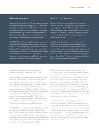 35
minha vida, mas desde que escolhi trabalhar no
Garantia, nunca mais entrei num barco”, conta.
Depois de passar pelo banco e por uma consultoria, Colin
tomou um novo rumo mais uma vez. Em 1999, decidiu
criar seu próprio negócio junto com outros dois amigos:
uma agência de viagens voltada para o mercado corpora-
tivo. “Nós éramos consultores, viajávamos muito, mas
nenhuma agência nos atendia com qualidade. Vimos que
era uma grande oportunidade”. No primeiro mês, a agência
vendeu apenas R$ 40.000 em passagens. Nove meses
depois, esse número já chegava a R$ 770.000. Com o
tempo, a agência ficou pequena para a demanda e os três
decidiram levar a empresa para a internet com o nome de
Viajo.com, que deu origem ao atual Decolar.com.
Em 2002, Colin conseguiu uma bolsa da Fundação Estudar
para fazer seu mestrado na Dartmouth College. Desde
então, é um dos bolsistas mais atuantes, avaliando candidatos
no processo seletivo, sendo mentor de jovens graduandos e
auxiliando financeiramente. “Costumo dizer que a Fundação
Estudar é um Brasil que deu certo”, resume. Tanta dedicação
lhe rendeu o prêmio Bolsista do Ano em 2011.
After working at the bank and at a consultant firm,
Colin decided to go down yet another new path. In 1999,
he joined with two friends to start his own business: a
travel agency focused specifically on the corporate world.
“We were consultants, we traveled all the time, but no
agency ever gave us quality service. We saw that there
was a tremendous opportunity in this area.” During the
first month, Colin and his partners sold 40,000 packages.
Nine months later, they had already reached 770,000. As
time went on, demand became so high that they decided to
take the business online under the name Viajo.com., which
has become the now-famous Decolar.com.
In 2002, Colin won a scholarship from Fundação
Estudar to enroll in the MBA program at Dartmouth
College. He has since become one of Estudar’s most active
scholarship recipients: he interviews applicants during the
selection process, mentors younger students, and provides
financial support. “I like to say that Fundação Estudar is
a Brazil that turned out right,” he says. Thanks to his
hard work and dedication, he received our Scholar of the
Year award in 2011.
Back to the beginning
Although his journey has taken him far from the farm
where he was born, Colin never left that world behind. As
a true “agroboy” – the word he uses to define himself –
Colin completed his masters and, in 2004, started working
at Cargill, one of Brazil’s largest food producers. “I feel at
home working in this field. I’ve always enjoyed rural
environments,” he says.
In 2007, Colin decided to immerse himself in civil
construction field. That same year, he took on the post of
investments director at Bracor, a Brazilian real estate
company. “Having courage is the first step to get you out of
your comfort zone,” Colin says. Three years after starting at
Bracor, he returned to his roots in agriculture by taking
over at Cosan. But it’s clear from his past accomplishments
that he will go on to new adventures still.
Retorno às origens
Apesar da longa trajetória longe da fazenda em que nasceu,
sua origem do campo não ficou para trás. Um verdadeiro
“agroboy”, como ele mesmo se define, Colin terminou o
mestrado e, em 2004, começou a trabalhar na companhia
de agronegócios Cargill, uma das maiores produtoras de
alimentos do país. “Me sinto em casa trabalhando nesse
setor. Sempre gostei do ambiente do campo”, conta.
Em 2007, Colin voltou a mergulhar num novo setor: o da
construção civil. Assumiu o posto de diretor de investi-
mentos da Bracor, empresa que aplica no setor imobiliário
brasileiro. “Ter coragem é o primeiro passo para sair da
zona de conforto”. Quase três anos depois, Colin retornou
ao setor de alimentos ao assumir a presidência da Cosan
Alimentos – mas, se tomarmos seu histórico como base,
os desafios certamente não terminarão por aqui.
Fundação Estudar | bios
 
