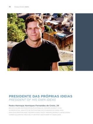 36
Presidente das próprias ideias
President of his Own Ideas
Pedro Henrique Henriques Fernandes de Cristo, 29
Bolsista de 2009, Mestrado em Políticas Públicas, Harvard University (EUA)
Ocupação atual: arquiteto de políticas públicas e fundador do Cidade Unida
2009 Scholarship Recipient. Masters in Public Policy, Harvard University (United States)
Current occupation: public policy architect and founder of Cidade Unida
Fundação Estudar | perfis
 
