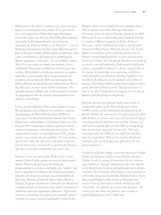 37
Distanciar-se dos fatos é, muitas vezes, essencial para
tornar os pensamentos mais claros. Foi o que fez há
três anos o paraibano Pedro Henrique Henriques
Fernandes, hoje com 29 anos. Em 2009, Pedro ganhou
uma bolsa da Fundação Estudar para fazer um
mestrado em Políticas Públicas em Harvard – e saiu do
Brasil justamente para estudar o país. Quando partiu
para os Estados Unidos, Pedro queria se debruçar sobre
o que considerava os dois principais problemas do
Brasil: segurança e educação – ou, na verdade, a falta
delas. O rumo exato do estudo, no entanto, estava
indefinido. Era preciso estabelecer um foco para sua
análise, delimitando o estudo por assuntos ou regiões
específicas, por exemplo. Justo nesse momento da
pesquisa, em outubro de 2009, um helicóptero da
Polícia Militar foi derrubado por traficantes no Morro
dos Macacos, na zona norte do Rio de Janeiro. “O
episódio deixou evidente que eu deveria focar o estudo
da segurança no Rio de Janeiro, principalmente nas
favelas”, conta Pedro.
	
Com a missão definida, Pedro então embarcou para o
Rio de Janeiro com o objetivo de analisar o impacto
das Unidades de Polícia Pacificadora (UPPs) na
segurança e no desenvolvimento humano das favelas.
Dentro das comunidades, o paraibano conversou com
mais de 600 crianças para avaliar o potencial desses
centros na segurança e na educação dos jovens. “Foi
muito difícil estudar os resultados das UPPs, porque
muitas coisas ainda não são medidas. A única certeza
que eu tive é que elas não eram suficientes e que era
preciso fazer mais, envolvendo as pessoas das favelas,
que são as principais implicadas nas ações”, diz.
Disposto a dar um passo além, Pedro criou o movi-
mento Cidade Unida, projeto ao qual se dedica atual-
mente. Trata-se de um grupo formado por
pesquisadores e moradores da favela e do “asfalto” que
lista os principais problemas das favelas para propor
soluções. A iniciativa começou nas comunidades da
Rocinha, Alemão, Cidade de Deus, Santa Marta e
Vidigal. O grupo atualmente é formado por 80 pessoas
e estuda iniciativas em áreas como saúde, saneamento e
cidadania, além de segurança e educação. “Queremos
colocar as iniciativas em prática, mas também temos a
intenção de passar a propor legislações”, relata Pedro.
Distance often serves to help turn one’s thoughts clearer.
This is exactly what Pedro Henrique Henriques
Fernandes, from the state of Paraíba, found out in 2009.
That year, he won a scholarship from Fundação Estudar
to complete a Master’s program in Public Policy at
Harvard – and he left Brazil precisely so that he could
understand Brazil better. When he moved to the United
States, he wanted to address what he considered to be
Brazil’s two principal problems: security and education.
Or, to put it better, the lack thereof. But the precise path of
his studies was still indefinite. Pedro needed to delineate
a focus – geographic? academic? – for his research. Just as
his studies in Cambridge were beginning, a Military
Police helicopter was shot down by drug traffickers over
the Morro dos Macacos, in the northern zone of Rio de
Janeiro. The October 2009 incident had a profound effect
on the direction of Pedro’s work: “The episode made it
clear to me that I should focus on security issues in Rio de
Janeiro, and specifically on the favelas.”	
	
With his mission now defined, Pedro went to Rio to
analyze the impact of the Police Pacification Units
(UPPs) on the security and human development of the
favelas. Within the communities, he spoke with more than
600 children to evaluate these new units’ potential impact
on young residents’ education and security. “It was very
difficult to study the effects of the UPPs, as many things
have not yet been measured,” he has said. “The only
certainty is that the UPPs are not sufficient and that
more has to get done. They need to involve the favelas’
residents, who are the people most affected by the new
police initiatives.”
Excited to go further, Pedro created the movement Cidade
Unida, the project to which he now dedicates his time.
Cidade Unida is a group of researchers, favela residents,
and residents of “normal” urban areas who come together
to list the principal problems facing favelas and to propose
solutions. The initiative, which began in the communities
of Rocinha, Complexo do Alemão, Cidade de Deus, Santa
Marta and Vidigal, today consists of 80 people and
studies issues in areas such as health, sanitation, and
citizenship – in addition to security and education. “We
want to put our ideas into practice, and we plan to
propose legislation as well,” Pedro says.
Fundação Estudar | bios
 