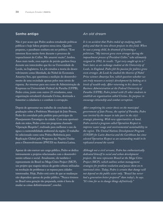 38
Sonho antigo
Não é por acaso que Pedro acabou estudando políticas
públicas e hoje lidera projetos nessa área. Quando
pequeno, o paraibano sonhava em ser político. “Esse
interesse ficou muito forte durante o processo de
impeachment do Collor. Me amarrei muito”, lembra.
Anos mais tarde, essa espécie de paixão ganhou força
durante um intercâmbio que fez na Universidade de
Leeds, na Inglaterra. Lá, ele estudou a teoria do desen-
volvimento como liberdade, do Nobel de Economia
Amartya Sen, que questiona a medição do desenvolvi-
mento de uma sociedade apenas pelos seus níveis de
riqueza. Ao retornar para seu curso de Administração de
Empresas na Universidade Federal da Paraíba (UFPB),
Pedro criou, junto com outros 25 estudantes, uma
organização estudantil chamada Civitas, destinada a
fomentar a cidadania e o combate à corrupção.
Depois de apresentar seu trabalho de conclusão da
graduação sobre a Prefeitura Municipal de João Pessoa,
Pedro foi convidado pelo prefeito para participar do
Planejamento Estratégico da cidade. Com essa oportuni-
dade em mãos, Pedro criou um programa chamado
“Operação Respeito”, realizado para melhorar o uso da
água e a sustentabilidade ambiental da região. O trabalho
foi selecionado como uma Prática Referência para
Replicação Global pelo Programa das Nações Unidas
para o Desenvolvimento (PNUD) na América Latina.
Apesar de não exercer um cargo público, Pedro se dedica
intensamente a projetos relacionados com o desenvolvi-
mento urbano e social. Atualmente, ele também é
representante do Brasil no Mega Cities Project (MCP),
um projeto que mapeia táticas de gestão urbana utilizadas
na resolução de problemas e as repassa para cidades
interessadas. Hoje, Pedro está certo de que as mudanças
não dependem apenas do poder público. “Nunca tivemos
no Brasil uma geração tão preparada, então é hora de
mudar as coisas definitivamente”, conclui.
An old dream
It is no accident that Pedro ended up studying public
policy and that he now directs projects in this field. When
he was a young child, he dreamed of becoming a
politician. “My interest grew even stronger during the
impeachment process of President Collor,” who ultimately
resigned in 1992, he recalls. “I got very caught up in it.”
Years later, as an exchange student at the University of
Leeds, in England, Pedro felt his passion for politics grow
even stronger. At Leeds he studied the theories of Nobel
Prize winner Amartya Sen, which question whether we
can truly measure a society’s development by looking at is
levels of wealth only. After returning to his classes in
Business Administration at the Federal University of
Paraíba (UFPB), Pedro joined with 25 other students to
establish an organization called Civitas. Its purpose: to
encourage citizenship and combat corruption.
After completing his senior thesis on the municipal
government of João Pessoa, the capital of Paraíba, Pedro
was invited by the mayor to take part in the city’s
strategic planning. With new opportunities at hand,
Pedro started a program called Operation Respect to
improve water usage and environmental sustainability in
the region. The United Nations Development Program
(UNDP) for Latin America and the Caribbean has since
selected Operation Respect as an outstanding model to be
replicated around the world.
Although not a civil servant, Pedro has enthusiastically
dedicated himself to social and urban development
projects. He now represents Brazil at the Mega Cities
Project (MCP), which outlines urban management
strategies for problem resolution and passes them on to
interested cities. Today, Pedro is certain that change will
not depend on the public sector only. “Brazil has never
had a generation better prepared” than today’s, he says.
“It’s time for us to change things definitively.”
Fundação Estudar | perfis
 