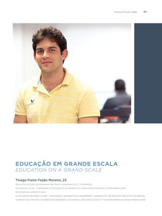 39
Educação em grande escala
Education on a Grand Scale
Thiago Freire Feijão Moreira, 23
Bolsista de 2010, Engenharia Mecânica-Aeronáutica, ITA (Brasil)
Ocupação atual: fundador e presidente do QMágico e consultor do Banco Interamericano
de Desenvolvimento (BID)
Scholarship Recipient in 2010 – Mechanical Aeronautical Engineering – Aeronautic Technology Institute (ITA) (Brazil)
Current occupation: founder and president of Qmágico and consultant at the Interamerican Development Bank
Fundação Estudar | bios
 