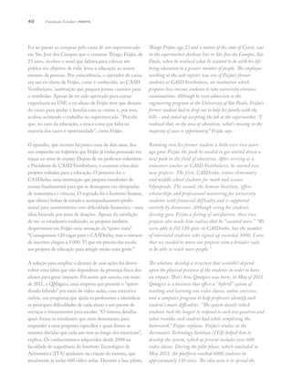 40
Foi ao passar as compras pelo caixa de um supermercado
em São José dos Campos que o cearense Thiago Feijão, de
23 anos, recebeu o sinal que faltava para colocar em
prática seu objetivo de vida: levar a educação ao maior
número de pessoas. Por coincidência, o operador do caixa
era um ex-aluno de Feijão, como é conhecido, no CASD
Vestibulares, instituição que prepara jovens carentes para
o vestibular. Apesar de ter sido aprovado para cursar
engenharia na USP, o ex-aluno de Feijão teve que desistir
do curso para ajudar a família com as contas e, por isso,
acabou aceitando o trabalho no supermercado. “Percebi
que, no caso da educação, a única coisa que falta na
maioria dos casos é oportunidade”, conta Feijão.
O episódio, que ocorreu há pouco mais de dois anos, deu
um empurrão na trajetória que Feijão já vinha pensando em
traçar no setor de ensino. Depois de ser professor voluntário
e Presidente do CASD Vestibulares, o cearense criou dois
projetos voltados para a educação. O primeiro foi o
CASDinho, uma instituição que prepara estudantes do
ensino fundamental para que se destaquem em olimpíadas
de matemática e ciências. O segundo foi o Instituto Semear,
que oferece bolsas de estudo e acompanhamento profis-
sional para universitários com dificuldade financeira – uma
ideia bancada por meio de doações. Apesar da satisfação
de ver os estudantes evoluindo, os projetos também
despertaram em Feijão uma sensação de “quero mais”.
“Conseguimos 120 vagas para o CASDinho, mas o número
de inscritos chegou a 3.000. Vi que era preciso dar escala
aos projetos de educação para atingir muito mais gente.”
A solução para ampliar o alcance de suas ações foi desen-
volver uma ideia que não dependesse da presença física dos
alunos para gerar impacto. Foi assim que nasceu, em maio
de 2011, o QMágico, uma empresa que permite o “apren-
dizado híbrido” por meio de vídeo-aulas, com exercícios
online, um programa que ajuda os professores a identificar
as principais dificuldades de cada aluno e um pacote de
serviços e treinamentos para escolas. “O sistema detalha
quais foram os estudantes que mais demoraram para
responder a uma pergunta específica e quais foram as
maiores dúvidas que cada um teve ao longo dos exercícios”,
explica. Os conhecimentos adquiridos desde 2008 na
faculdade de engenharia do Instituto Tecnológico de
Aeronáutica (ITA) ajudaram na criação do sistema, que
atualmente já inclui 600 vídeo-aulas. Durante a fase piloto,
Thiago Feijão, age 23 and a native of the state of Ceará, was
in the supermarket checkout line in São José dos Campos, São
Paulo, when he realized what he wanted to do with his life:
bring education to a greater number of people. The employee
working at the cash register was one of Feijão’s former
students at CASD Vestibulares, an institution which
prepares low-income students to take university entrance
examinations. Although he won admission to the
engineering program at the University of São Paulo, Feijão’s
former student had to drop out to help his family with the
bills – and ended up accepting the job at the supermarket. “I
realized that, in the area of education, what’s missing in the
majority of cases is opportunity,” Feijão says.
Running into his former student a little over two years
ago gave Feijão the push he needed to get started down a
new path in the field of education. After serving as a
volunteer teacher at CASD Vestibulares, he started two
new projects. The first, CASDinho, trains elementary
and middle school students for math and science
Olympiads. The second, the Semear Institute, offers
scholarships and professional mentoring for university
students with financial difficulty and is supported
entirely by donations. Although seeing his students
develop gave Feijão a feeling of satisfaction, these two
projects also made him realize that he “wanted more.” “We
were able to fill 120 spots in CASDinho, but the number
of interested students who signed up exceeded 3000. I saw
that we needed to move our projects onto a broader scale
to be able to reach more people.”
The solution: develop a structure that wouldn’t depend
upon the physical presence of the students in order to have
an impact. That’s how Qmágico was born, in May of 2011.
Qmágico is a business that offers a “hybrid” system of
teaching and learning via video classes, online exercises,
and a computer program to help professors identify each
student’s main difficulties. “The system details which
students took the longest to respond to each test question and
what troubles each student had while completing the
homework,” Feijão explains. Feijão’s studies at the
Aeronautic Technology Institute (ITA) helped him to
develop the system, which at present includes over 600
video classes. During the pilot phase, which concluded in
May 2012, the platform reached 6000 students in
approximately 110 cities. The idea now is to spread the
Fundação Estudar | perfis
 