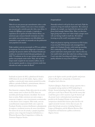 41
Inspiração
Além de ser uma pessoa que naturalmente coloca a mão
na massa, Feijão também conta com os bons exemplos
que encontra pelo caminho para dar vida a suas ideias. A
criação do QMágico, por exemplo, é inspirada na
experiência do ex-gestor de fundos Salman Khan, um
americano que começou fazendo miniaulas em vídeo
para ajudar uma prima pequena com dificuldades em
matemática e que acabou se tornando um dos professores
mais populares do mundo.
Feijão também conta ter encontrado no ITA um ambiente
de inspiração. Foi um de seus colegas que o incentivou a
participar do processo seletivo da Fundação Estudar que
resultou na concessão de uma bolsa para graduação, em
2010. “O ambiente me fez ver que minhas ações poderiam
ganhar uma projeção muito maior. Hoje, não vejo meu
tempo sendo ocupado de uma maneira melhor, mas só
vou me aquietar quando as crianças estiverem sendo bem
educadas em todos os cantos do Brasil.”
Inspiration
Naturally inclined to roll up his sleeves and work, Feijão has
counted on strong role models for inspiration. The creation of
Qmágico, for example, was inspired by the experience of the
former fund manager Salman Khan. Khan, an American,
began giving mini-classes over video to help a younger cousin
who was having trouble in math class. He ended up
becoming one of the world’s most popular teachers.
Feijão also found an inspiring environment at ITA. In fact,
it was one of his ITA classmates who encouraged him to
apply to the Fundação Estudar, which ended up awarding
him a scholarship in 2010. “ITA made me see that my
projects could reach a much greater scale. I don’t see how my
time could be better spent than what I am working on today.
I won’t stop what I am doing until children are receiving
quality education in every corner of Brazil.” 
finalizada em janeiro de 2012, a plataforma foi levada a
6.000 alunos de cerca de 110 cidades. Agora, a ideia é
espalhar o conceito pelo maior número possível de escolas
públicas e privadas do Brasil e, posteriormente, oferecer o
modelo para instituições da América Latina.
Para financiar a empresa, Feijão abriu mão de um sonho
muito comum entre os alunos do ITA: fazer um
mochilão pela Europa durante a faculdade. Em vez de
fazer as malas, Feijão convenceu um outro amigo a
renunciar à viagem e, com o investimento economizado,
os dois deram início à empresa. Mais tarde, com um
aconselhamento empresarial obtido com o apoio da
Fundação Estudar, os jovens detalharam o planejamento
do negócio e receberam recursos de novos investidores.
Em menos de um ano de estrada, o projeto já ganhou
prêmios como a Liga dos Campeões da Endeavor, o
Wharton Business Plan Competition e é fellow da
Artemisia Negócios Sociais.
project to the highest number possible of public and private
schools in Brazil and, subsequently, to institutions
throughout Latin America.
To finance Qmágico, Feijão chose to forgo a pastime that is
very popular among students at ITA: backpacking in
Europe. Instead of packing his bags, Feijão convinced one
of his peers to also stay in Brazil; they used the money that
would have gone to their vacations to get the business off
the ground. Later, with professional counseling made
possible by the Fundação Estudar, the two young
entrepreneurs detailed their business plan and drew the
support of outside investors. In less than one year, the
project had already won prizes including Endeavor’s
League of Champions and the Wharton Business Plan
Competition and had become a fellow at Artemisia
Negócios Sociais.
Fundação Estudar | bios
 