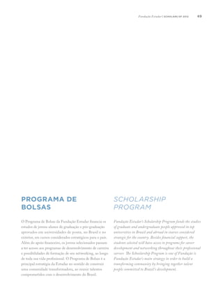 49
Scholarship
Program
Programa de
Bolsas
O Programa de Bolsas da Fundação Estudar financia os
estudos de jovens alunos de graduação e pós-graduação
aprovados em universidades de ponta, no Brasil e no
exterior, em cursos considerados estratégicos para o país.
Além do apoio financeiro, os jovens selecionados passam
a ter acesso aos programas de desenvolvimento de carreira
e possibilidades de formação de seu networking, ao longo
de toda sua vida profissional. O Programa de Bolsas é a
principal estratégia da Estudar no sentido de construir
uma comunidade transformadora, ao reunir talentos
comprometidos com o desenvolvimento do Brasil.
Fundação Estudar’s Scholarship Program funds the studies
of graduate and undergraduate people approved in top
universities in Brazil and abroad in courses considered
strategic for the country. Besides financial support, the
students selected will have access to programs for career
development and networking throughout their professional
carreer. The Schoolarship Program is one of Fundação is
Fundação Estudar’s main strategy in order to build a
transforming community by bringing together talent
people committed to Brazil’s development.
Fundação Estudar | scholars of 2012
 