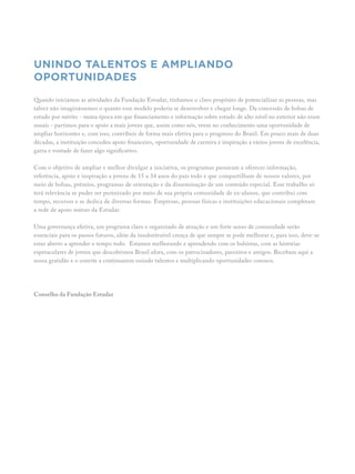 Unindo talentos e ampliando
oportunidades
Quando iniciamos as atividades da Fundação Estudar, tínhamos o claro propósito de potencializar as pessoas, mas
talvez não imaginássemos o quanto esse modelo poderia se desenvolver e chegar longe. Da concessão de bolsas de
estudo por mérito - numa época em que financiamento e informação sobre estudo de alto nível no exterior não eram
usuais - partimos para o apoio a mais jovens que, assim como nós, veem no conhecimento uma oportunidade de
ampliar horizontes e, com isso, contribuir de forma mais efetiva para o progresso do Brasil. Em pouco mais de duas
décadas, a instituição concedeu apoio financeiro, oportunidade de carreira e inspiração a vários jovens de excelência,
garra e vontade de fazer algo significativo.
Com o objetivo de ampliar e melhor divulgar a iniciativa, os programas passaram a oferecer informação,
referência, apoio e inspiração a jovens de 15 a 34 anos do país todo e que compartilham de nossos valores, por
meio de bolsas, prêmios, programas de orientação e da disseminação de um conteúdo especial. Esse trabalho só
terá relevância se puder ser perenizado por meio de sua própria comunidade de ex-alunos, que contribui com
tempo, recursos e se dedica de diversas formas. Empresas, pessoas físicas e instituições educacionais completam
a rede de apoio mútuo da Estudar.
Uma governança efetiva, um programa claro e organizado de atuação e um forte senso de comunidade serão
essenciais para os passos futuros, além da insubstituível crença de que sempre se pode melhorar e, para isso, deve-se
estar aberto a aprender o tempo todo. Estamos melhorando e aprendendo com os bolsistas, com as histórias
espetaculares de jovens que descobrimos Brasil afora, com os patrocinadores, parceiros e amigos. Recebam aqui a
nossa gratidão e o convite a continuarem unindo talentos e multiplicando oportunidades conosco.
Conselho da Fundação Estudar
 