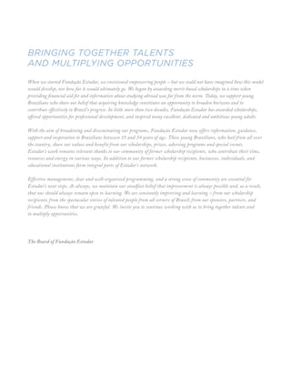 Bringing together talents
and multiplying opportunities
When we started Fundação Estudar, we envisioned empowering people – but we could not have imagined how this model
would develop, nor how far it would ultimately go. We began by awarding merit-based scholarships in a time when
providing financial aid for and information about studying abroad was far from the norm. Today, we support young
Brazilians who share our belief that acquiring knowledge constitutes an opportunity to broaden horizons and to
contribute effectively to Brazil’s progress. In little more than two decades, Fundação Estudar has awarded scholarships,
offered opportunities for professional development, and inspired many excellent, dedicated and ambitious young adults.
With the aim of broadening and disseminating our programs, Fundação Estudar now offers information, guidance,
support and inspiration to Brazilians between 15 and 34 years of age. These young Brazilians, who hail from all over
the country, share our values and benefit from our scholarships, prizes, advising programs and special events.
Estudar’s work remains relevant thanks to our community of former scholarship recipients, who contribute their time,
resources and energy in various ways. In addition to our former scholarship recipients, businesses, individuals, and
educational institutions form integral parts of Estudar’s network.
Effective management, clear and well-organized programming, and a strong sense of community are essential for
Estudar’s next steps. As always, we maintain our steadfast belief that improvement is always possible and, as a result,
that one should always remain open to learning. We are constantly improving and learning – from our scholarship
recipients; from the spectacular stories of talented people from all corners of Brazil; from our sponsors, partners, and
friends. Please know that we are grateful. We invite you to continue working with us to bring together talents and
to multiply opportunities.
The Board of Fundação Estudar
 