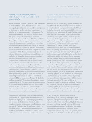 73
“Quero ser um exemplo de que
é possível mudar de vida por meio
da educação”
André nasceu em Pocrane, cidade de 9 000 habitantes,
no leste de Minas Gerais. Vivia deixando a mãe
preocupada, pois só queria saber dos livros que pegava
na biblioteca da escola e não tinha vocação para o
trabalho na roça, como mandava a cultura local. Ao
final do ensino médio, inscreveu-se, escondido da
mãe, para a seleção do tradicional Colégio de
Aplicação da Universidade Federal de Viçosa (UFV), o
Coluni. Uma professora pagou-lhe a inscrição e uma
conhecida lhe deu carona para realizar a prova. Para
descobrir que havia sido aprovado, andou 20 quilôme-
tros de sua casa até o centro de Pocrane, onde conse-
guiu acessar a internet, que só havia chegado na cidade
naquele ano, 2006. A mãe, mesmo com receio de
deixar o filho morar sozinho em outra cidade e sem
condições de lhe ajudar financeiramente, mandava o
pouco dinheiro que conseguia, todo mês.
Ex-professoras contribuíam com mais uma quantia
mensal e André ia completando a renda com aulas
particulares. No terceiro ano do Ensino Médio,
ganhou medalha de prata na Olimpíada Brasileira de
Matemática das Escolas Públicas (OBMEP). No
vestibular, foi aprovado em três universidades federais,
sendo primeiro lugar geral na UFV, mas escolheu a
Unicamp pela excelência do curso e a assistência
estudantil. Hoje, é membro do Mercado de Trabalho
em Engenharia (MTE), entidade formada por alunos
das engenharias da Unicamp cujo objetivo é aproximar
os estudantes do mercado de trabalho. No segundo
semestre de 2012, dará início a um intercâmbio de
dois anos na Ecole Centrale de Lyon, na França, que
lhe renderá um duplo diploma de engenheiro.
Em julho deste ano, fez um curso de três semanas na
Universidade de Xangai na área de sustentabilidade. A
trajetória de superação de André até aqui já produziu
uma pequena revolução em sua família. A mãe
completou o ensino médio no ano passado e passou num
concurso da Prefeitura, que lhe melhorou a renda e a
qualidade de vida. Uma de suas irmãs está cursando
faculdade de engenharia ambiental e a outra o Ensino
Médio, pensando em continuar. André já nota um
“I want to be a living example of how
you can change your life by getting an
education.”
André was born in Pocrane, a city of 9000 residents in the
east of Minas Gerais. He constantly worried his mother, as
he was obsessed with reading books from the school library
but had no interest in working in the fields – contrary to
local culture and expectations. When he finished middle
school, in 2006, he applied to study at the traditional
Laboratory School of the Federal University of Viçosa.
However, he hid his application from his mother: the
application fee was paid by one of his teachers, and a friend
gave him a lift so that he could take the entrance
examination. In order to check the results of the
examination, André had to walk 20 kilometers from his
home to the center of Pocrane to access the internet, which
had arrived in the city that same year. He passed. André’s
mother was apprehensive about letting her son live alone in
a different city with so little support, but she managed to
send him whatever money she could scrape together each
month. Former teachers helped out with a monthly stipend
and André was able to supplement his income by giving
private classes. During his senior year, he won a silver medal
at the Brazilian Mathematics Olympiad for Public Schools
and won entry to three federal universities. Although he
received the highest score on the entrance exam at the Federal
University of Viçosa, he chose to enroll at the University of
Campinas because of its excellent Chemical Engineering
program and because of the support it provided to students.
He is today a member of the group Job Market in
Engineering, created by engineering students at Unicamp to
help bring their peers into the professional world. In the
second half of 2012, he will begin a two-year exchange
program at the École Centrale de Lyon, through which he
will earn a joint French-Brazilian undergraduate diploma.
In July, he took part in a three-week course on
sustainability at the University of Shanghai. André’s
impressive history of overcoming obstacles has led to a quiet
revolution at home: his mother finished high school last year
and began working at city hall, which has led to higher
income and a better quality of life; his elder sister studies
Environmental Engineering at university; and his
younger sister is now in high school – and plans to pursue
higher education. André has noticed that more and more
Fundação Estudar | scholars of 2012
 