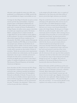 77
educação e pelo exemplo do irmão mais velho, que,
graduando-se em Matemática na UERJ, mostrou-lhe
que a possibilidade de chegar à universidade era real.
Ao longo da vida, Diogo foi fazendo sua parte, ao tirar
máximo proveito das oportunidades: conquistou
primeiro lugar na Olimpíada de Matemática do
Colégio Iguaçuano, onde estudou até quarta série, e
pôde cursar o restante do Ensino Fundamental no
Colégio Equipe, de melhor ensino, graças a uma bolsa
de estudos que conquistou por mérito. No Ensino
Médio, conseguiu passar na seleção acirrada do
Colégio Pedro II, uma das melhores escolas públicas
do Rio de Janeiro. Ao entrar na universidade, Diogo
obteve bolsa integral do Prouni, também por seu
desempenho. Em 2010, recebeu o prêmio Destaque de
Iniciação Científica da PUC-RJ, por ter desenvolvido
uma pesquisa que culminou na descoberta de um
mecanismo químico inédito. Com um estudo computa-
cional, Diogo desvendou o mecanismo segundo o qual
o ácido nítrico, presente na chuva ácida, se forma na
atmosfera. “Ainda são necessários testes experimentais
para levar adiante esse conhecimento, mas foi um passo
importante: uma vez que se entende o processo de
formação do ácido nítrico, é possível pensar em
maneiras de impedir que ele se forme e cause danos”,
explica. O trabalho foi publicado na revista científica
The Journal of Physical Chemistry, da Sociedade
Americana de Química.
Entre dezembro de 2011 e fevereiro de 2012, Diogo
foi pesquisador visitante num centro de pesquisa
americano que é referência mundial em pesquisas
atmosféricas, o National Center for Atmospheric
Research, em Boulder, Colorado. Foi para lá com
receio de que seu trabalho estivesse aquém da exce-
lência científica do grupo. Lá chegando, percebeu que
estava enganado. E lembrou-se de um ensinamento
dos pais: “O mundo é dos dedicados”. Voltou com a
certeza de que pode fazer a diferença.
to the example of his older brother, who, as a student of
Mathematics at the University of the State of Rio de
Janeiro, proved that higher education was attainble.
Diogo has worked hard over the course of his life to take
advantage of the opportunities that come his way: he
won first place in the Math Olympiad at Colégio
Iguaçuano, which he attended until the fourth grade,
and went on to receive a merit-based scholarship to
study at the Colégio Equipe. He then got in to Colégio
Pedro II, one of the best public schools in Rio – and a
notoriously selective institution. Upon winning entry to
the Catholic University of Rio, he received a full merit
scholarship from Prouni, the federal government’s
program to award scholarships to talented students at
private universities. In 2010, he conducted research
which led the discovery of a previously unknown
chemical mechanism and subsequently won his
university’s Scientific Distinction Award. Diogo’s
insight was to use a computational study to determine
how nitric acid, present in acid rain, forms in the
atmosphere. “We still need to conduct experiments to
take this discovery to the next step, but what we found is
important: now that we know how nitric acid is formed,
we can find new ways to stop it and to prevent further
damage by acid rain,” he explains. His work was
published in The Journal of Physical Chemistry, the
journal of the American Chemical Society.
Between December of 2011 and February of this year,
Diogo was a visiting researcher at the world-reknowned
National Center for Atmospheric Research, in Boulder,
Colorado. Before departing for Colorado, he was
worried that his research wouldn’t measure up to the
Center’s level of scientific rigor. Happily, he discovered
that his fears were unfounded. Always keeping in mind
his parents’ words of wisdom – “The world belongs to
those who work hard” – he returned from Boulder newly
confident in his ability to make a real difference.
Fundação Estudar | scholars of 2012
 