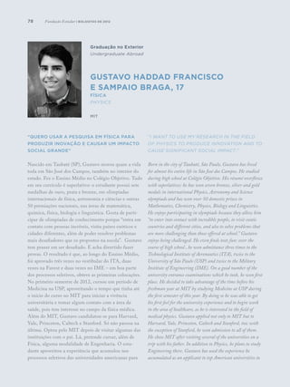 78
Graduação no Exterior
Undergraduate Abroad
Gustavo Haddad Francisco
e Sampaio Braga, 17
Física
Physics
MIT
“Quero usar a pesquisa em física para
produzir inovação e causar um impacto
social grande”
Nascido em Taubaté (SP), Gustavo morou quase a vida
toda em São José dos Campos, também no interior do
estado. Fez o Ensino Médio no Colégio Objetivo. Tudo
em seu currículo é superlativo: o estudante possui sete
medalhas de ouro, prata e bronze, em olimpíadas
internacionais de física, astronomia e ciências e outras
50 premiações nacionais, nas áreas de matemática,
química, física, biologia e linguística. Gosta de parti-
cipar de olimpíadas de conhecimento porque “entra em
contato com pessoas incríveis, visita países exóticos e
cidades diferentes, além de poder resolver problemas
mais desafiadores que os propostos na escola”. Gustavo
tem prazer em ser desafiado. E acha divertido fazer
provas. O resultado é que, ao longo do Ensino Médio,
foi aprovado três vezes no vestibular do ITA, duas
vezes na Fuvest e duas vezes no IME – em boa parte
dos processos seletivos, obteve as primeiras colocações.
No primeiro semestre de 2012, cursou um período de
Medicina na USP, aproveitando o tempo que tinha até
o início do curso no MIT para iniciar a vivência
universitária e tomar algum contato com a área da
saúde, pois tem interesse no campo da física médica.
Além do MIT, Gustavo candidatou-se para Harvard,
Yale, Princeton, Caltech e Stanford. Só não passou na
última. Optou pelo MIT depois de visitar algumas das
instituições com o pai. Lá, pretende cursar, além de
Física, alguma modalidade de Engenharia. O estu-
dante aproveitou a experiência que acumulou nos
processos seletivos das universidades americanas para
“I want to use my research in the field
of physics to produce innovation and to
cause significant social impact.”
Born in the city of Taubaté, São Paulo, Gustavo has lived
for almost his entire life in São José dos Campos. He studied
during high school at Colégio Objetivo. His résumé overflows
with superlatives: he has won seven bronze, silver and gold
medals in international Physics, Astronomy and Science
olympiads and has won over 50 domestic prizes in
Mathematics, Chemistry, Physics, Biology and Linguistics.
He enjoys participating in olympiads because they allow him
“to enter into contact with incredible people, to visit exotic
countries and different cities, and also to solve problems that
are more challenging than those offered at school.” Gustavo
enjoys being challenged. He even finds tests fun: over the
course of high school , he won admittance three times to the
Technological Institute of Aeronautics (ITA), twice to the
University of São Paulo (USP) and twice to the Military
Institute of Engineering (IME). On a good number of the
university entrance examinations which he took, he won first
place. He decided to take advantage of the time before his
freshman year at MIT by studying Medicine at USP during
the first semester of this year. By doing so he was able to get
his first feel for the university experience and to begin work
in the area of healthcare, as he is interested in the field of
medical physics. Gustavo applied not only to MIT but to
Harvard, Yale, Princeton, Caltech and Stanford, too; with
the exception of Stanford, he won admission to all of them.
He chose MIT after visiting several of the universities on a
trip with his father. In addition to Physics, he plans to study
Engineering there. Gustavo has used the experience he
accumulated as an applicant to top American universities to
Fundação Estudar | bolsistas de 2012
 