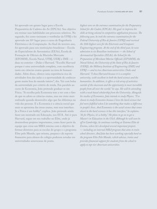 81
foi aprovado em quinto lugar para a Escola
Preparatória de Cadetes-do-Ar (EPCAr). Seu objetivo
era treinar suas habilidades em processos seletivos. No
segundo, fez como treinante o vestibular da UFRJ e foi
aprovado em 10º lugar para o curso de Engenharia
Eletrônica e de Computação. Ao final do terceiro ano,
foi aprovado para seis instituições brasileiras – Escola
de Especialistas de Aeronáutica (EEAr), Escola de
Formação de Oficiais da Marinha Mercante
(EFOMM), Escola Naval, UFRJ, UERJ e IME – e
duas no exterior – Duke e Harvard. “Escolhi Harvard
porque é uma universidade completa, com excelência
tanto em ciências exatas quanto na área de humani-
dades. Além disso, oferece uma experiência rica de
atividades fora das aulas e a oportunidade de conhecer
gente muito boa do mundo inteiro”, diz. Vai com bolsa
da universidade por critério de renda. Em paralelo ao
curso de Economia, João pretende graduar-se em
Física. “A escolha pela Economia tem a ver com o fato
de que eu adoro as ciências exatas, mas me sinto mais
realizado quando desenvolvo algo que faz diferença na
vida das pessoas. E a Economia é a ciência social que
mais se aproxima das áreas exatas, tem essa interface.
Já a Física é um hobby”, explica. João pretende ainda
fazer um mestrado em Educação, nos EUA. Até ir para
Harvard, segue em seu trabalho no Elite, onde já
desenvolveu projetos importantes, como fazer parte da
equipe que criou um MBA interno com o objetivo de
formar diretores para as escolas do grupo e o programa
Elite pelo Mundo, que orienta, prepara e dá suporte
financeiro para alunos do colégio poderem estudar em
universidades americanas de ponta.
highest score on the entrance examination for the Preparatory
School for Air Cadets (EPCAr). His goal: to improve his
skills at being selected in competitive application processes. The
following year, he took the entrance examination for the
Federal University of Rio de Janeiro (UFRJ) and received
the 10th highest score for the Electronic and Computer
Engineering program. At the end of the third year, he won
admission to six Brazilian institutions — the School of
Aeronautical Specialists (EEAr), the School for the
Preparation of Merchant Marine Officials (EFOMM), the
Naval School, the University of the State of Rio de Janeiro
(UERJ), the Military Institute of Engineering (IME) and
UFRJ — and to two American universities: Duke and
Harvard. “I chose Harvard because it is a complete
university, with excellent in both the hard sciences and the
humanities. In addition, it offers a rich array of activities
outside of the classroom and the opportunity to meet incredible
people from all over the world,” he says. He will be attending
with a need-based scholarship from the University. Alongside
his studies of Economics, João intends to study Physics. “I’ve
chosen to study Economics because I love the hard sciences but
feel more fulfilled when I do something that makes a difference
in people’s lives. And Economics is the social science that comes
closest to the hard sciences; it has this interface,” he explains.
“As for Physics, it’s a hobby.” He plans to go on to get a
Master’s in Education in the USA. Although he will soon be
off to Cambridge, he continues working at Sistema Elite de
Ensino, where he’s developed several important projects
— including an internal MBA program that aims to train
school directors. And João has been working especially hard on
the program Elite Pelo Mundo, which advises, trains and
provides financial support for students from the school to
apply to top-tier American universities.
Fundação Estudar | scholars of 2012
 