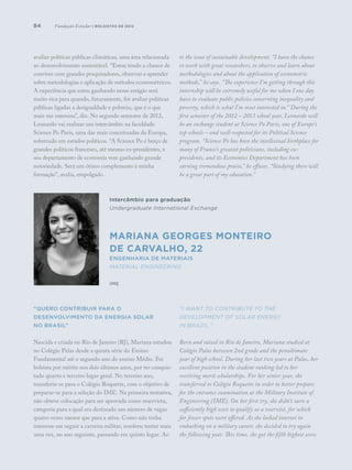 84
avaliar políticas públicas climáticas, uma área relacionada
ao desenvolvimento sustentável. “Estou tendo a chance de
conviver com grandes pesquisadores, observar e aprender
sobre metodologias e aplicação de métodos econométricos.
A experiência que estou ganhando nesse estágio será
muito rica para quando, futuramente, for avaliar políticas
públicas ligadas a desigualdade e pobreza, que é o que
mais me interessa”, diz. No segundo semestre de 2012,
Leonardo vai realizar um intercâmbio na faculdade
Science Po Paris, uma das mais conceituadas da Europa,
sobretudo em estudos políticos. “A Science Po é berço de
grandes políticos franceses, até mesmo ex-presidentes, e
seu departamento de economia vem ganhando grande
notoriedade. Será um ótimo complemento à minha
formação”, avalia, empolgado.
“Quero contribuir para o
desenvolvimento da energia solar
no Brasil”
Nascida e criada no Rio de Janeiro (RJ), Mariana estudou
no Colégio Palas desde a quinta série do Ensino
Fundamental até o segundo ano do ensino Médio. Foi
bolsista por mérito nos dois últimos anos, por ter conquis-
tado quarto e terceiro lugar geral. No terceiro ano,
transferiu-se para o Colégio Roquette, com o objetivo de
preparar-se para a seleção do IME. Na primeira tentativa,
não obteve colocação para ser aprovada como reservista,
categoria para a qual era destinado um número de vagas
quatro vezes menor que para a ativa. Como não tinha
interesse em seguir a carreira militar, resolveu tentar mais
uma vez, no ano seguinte, passando em quinto lugar. Ao
to the issue of sustainable development. “I have the chance
to work with great researchers, to observe and learn about
methodologies and about the application of econometric
methods,” he says. “The experience I’m getting through this
internship will be extremely useful for me when I one day
have to evaluate public policies concerning inequality and
poverty, which is what I’m most interested in.” During the
first semester of the 2012 – 2013 school year, Leonardo will
be an exchange student at Science Po Paris, one of Europe’s
top schools – and well-respected for its Political Science
program. “Science Po has been the intellectual birthplace for
many of France’s greatest politicians, including ex-
presidents, and its Economics Department has been
earning tremendous praise,” he effuses. “Studying there will
be a great part of my education.”
“I want to contribute to the
development of solar energy
in Brazil.”
Born and raised in Rio de Janeiro, Mariana studied at
Colégio Palas between 2nd grade and the penultimate
year of high school. During her last two years at Palas, her
excellent position in the student ranking led to her
receiving merit scholarships. For her senior year, she
transferred to Colégio Roquette in order to better prepare
for the entrance examination at the Military Institute of
Engineering (IME). On her first try, she didn’t earn a
sufficiently high score to qualify as a reservist, for which
far fewer spots were offered. As she lacked interest in
embarking on a military career, she decided to try again
the following year. This time, she got the fifth highest score.
Intercâmbio para graduação
Undergraduate International Exchange
Mariana Georges Monteiro
de Carvalho, 22
Engenharia de Materiais
Material Engineering
IME
Fundação Estudar | bolsistas de 2012
 