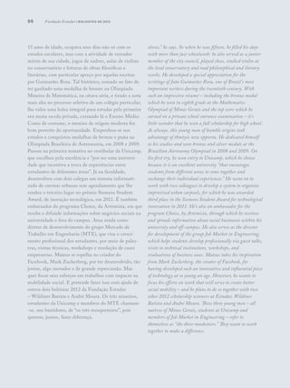 86
15 anos de idade, ocupava seus dias não só com os
estudos escolares, mas com a atividade de vereador
mirim de sua cidade, jogos de xadrez, aulas de violino
no conservatório e leituras de obras filosóficas e
literárias, com particular apreço por aquelas escritas
por Guimarães Rosa. Tal histórico, somado ao fato de
ter ganhado uma medalha de bronze na Olimpíada
Mineira de Matemática, na oitava série, e tirado a nota
mais alta no processo seletivo de um colégio particular,
lhe valeu uma bolsa integral para estudar pela primeira
vez numa escola privada, cursando lá o Ensino Médio.
Como de costume, o menino de origem modesta fez
bom proveito da oportunidade. Empenhou-se nos
estudos e conquistou medalhas de bronze e prata na
Olimpíada Brasileira de Astronomia, em 2008 e 2009.
Passou na primeira tentativa no vestibular da Unicamp,
que escolheu pela excelência e “por ser uma universi-
dade que incentiva a troca de experiências entre
estudantes de diferentes áreas”. Já na faculdade,
desenvolveu com dois colegas um sistema informati-
zado de caronas urbanas sem agendamento que lhe
rendeu o terceiro lugar no prêmio Siemens Student
Award, de inovação tecnológica, em 2011. É também
embaixador do programa Choice, da Artemisia, em que
recebe e difunde informações sobre negócios sociais na
universidade e fora do campus. Atua ainda como
diretor de desenvolvimento do grupo Mercado de
Trabalho em Engenharia (MTE), que visa o cresci-
mento profissional dos estudantes, por meio de pales-
tras, visitas técnicas, workshops e resolução de cases
empresarias. Mateus se espelha no criador do
Facebook, Mark Zuckerberg, por ter desenvolvido, tão
jovem, algo inovador e de grande repercussão. Mas
quer focar seus esforços em trabalhos com impacto na
mobilidade social. E pretende fazer isso com ajuda de
outros dois bolsistas 2012 da Fundação Estudar
– Wildiner Batista e André Moura. Os três mineiros,
estudantes da Unicamp e membros do MTE chamam-
-se, nos bastidores, de “os três mosqueteiros”, pois
querem, juntos, fazer diferença.
sleeve,” he says. So when he was fifteen, he filled his days
with more than just schoolwork: he also served as a junior
member of the city council, played chess, studied violin at
the local conservatory and read philosophical and literary
works. He developed a special appreciation for the
writings of João Guimarães Rosa, one of Brazil’s most
important writers during the twentieth century. With
such an impressive résumé – including the bronze medal
which he won in eighth grade at the Mathematics
Olympiad of Minas Gerais and the top score which he
earned on a private school entrance examination – it’s
little wonder that he won a full scholarship for high school.
As always, this young man of humble origins took
advantage of thnityis new opportu. He dedicated himself
to his studies and won bronze and silver medals at the
Brazilian Astronomy Olympiad in 2008 and 2009. On
his first try, he won entry to Unicamp, which he choose
because it is an excellent university “that encourages
students from different areas to come together and
exchange their individual experiences.” He went on to
work with two colleagues to develop a system to organize
improvised urban carpools, for which he was awarded
third place in the Siemens Student Award for technological
innovation in 2011. He’s also an ambassador for the
program Choice, by Artemisia, through which he receives
and spreads information about social businesses within his
university and off-campus. He also serves as the director
for development of the group Job Market in Engineering,
which helps students develop professionally via guest talks,
visits to technical institutions, workshops, and
evaluations of business cases. Mateus takes his inspiration
from Mark Zuckerberg, the creator of Facebook, for
having developed such an innovative and influential piece
of technology at so young an age. However, he wants to
focus his efforts on work that will serve to create better
social mobility – and he plans to do so together with two
other 2012 scholarship winners at Estudar, Wildiner
Batista and André Moura. These three young men – all
natives of Minas Gerais, students at Unicamp and
members of Job Market in Engineering – refer to
themselves as “the three musketeers.” They want to work
together to make a difference.
Fundação Estudar | bolsistas de 2012
 