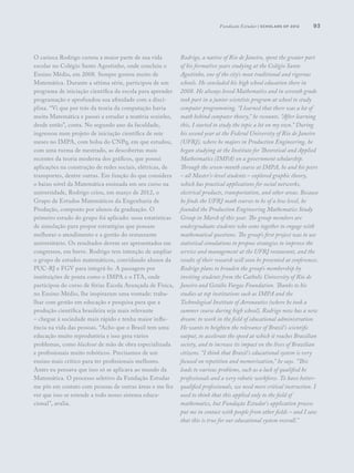 93
O carioca Rodrigo cursou a maior parte de sua vida
escolar no Colégio Santo Agostinho, onde concluiu o
Ensino Médio, em 2008. Sempre gostou muito de
Matemática. Durante a sétima série, participou de um
programa de iniciação científica da escola para aprender
programação e aprofundou sua afinidade com a disci-
plina. “Vi que por trás da teoria da computação havia
muita Matemática e passei a estudar a matéria sozinho,
desde então”, conta. No segundo ano da faculdade,
ingressou num projeto de iniciação científica de sete
meses no IMPA, com bolsa do CNPq, em que estudou,
com uma turma de mestrado, as descobertas mais
recentes da teoria moderna dos gráficos, que possui
aplicações na construção de redes sociais, elétricas, de
transportes, dentre outras. Em função do que considera
o baixo nível da Matemática ensinada em seu curso na
universidade, Rodrigo criou, em março de 2012, o
Grupo de Estudos Matemáticos da Engenharia de
Produção, composto por alunos da graduação. O
primeiro estudo do grupo foi aplicado: usou estatísticas
de simulação para propor estratégias que possam
melhorar o atendimento e a gestão do restaurante
universitário. Os resultados devem ser apresentados em
congressos, em breve. Rodrigo tem intenção de ampliar
o grupo de estudos matemáticos, convidando alunos da
PUC-RJ e FGV para integrá-lo. A passagem por
instituições de ponta como o IMPA e o ITA, onde
participou do curso de férias Escola Avançada de Física,
no Ensino Médio, lhe inspiraram uma vontade: traba-
lhar com gestão em educação e pesquisa para que a
produção científica brasileira seja mais relevante
– chegue à sociedade mais rápido e tenha maior influ-
ência na vida das pessoas. “Acho que o Brasil tem uma
educação muito reprodutória e isso gera vários
problemas, como blackout de mão de obra especializada
e profissionais muito robóticos. Precisamos de um
ensino mais crítico para ter profissionais melhores.
Antes eu pensava que isso só se aplicava ao mundo da
Matemática. O processo seletivo da Fundação Estudar
me pôs em contato com pessoas de outras áreas e me fez
ver que isso se estende a todo nosso sistema educa-
cional”, avalia.
Rodrigo, a native of Rio de Janeiro, spent the greater part
of his formative years studying at the Colégio Santo
Agostinho, one of the city’s most traditional and rigorous
schools. He concluded his high school education there in
2008. He always loved Mathematics and in seventh grade
took part in a junior scientists program at school to study
computer programming. “I learned that there was a lot of
math behind computer theory,” he recounts. “After learning
this, I started to study the topic a lot on my own.” During
his second year at the Federal University of Rio de Janeiro
(UFRJ), where he majors in Production Engineering, he
began studying at the Institute for Theoretical and Applied
Mathetmatics (IMPA) on a government scholarship.
Through the seven-month course at IMPA, he and his peers
– all Master’s-level students – explored graphic theory,
which has practical applications for social networks,
electrical products, transportation, and other areas. Because
he finds the UFRJ math courses to be of a low level, he
founded the Production Engineering Mathematics Study
Group in March of this year. The group members are
undergraduate students who come together to engage with
mathematical questions. The group’s first project was to use
statistical simulations to propose strategies to improve the
service and management at the UFRJ restaurant, and the
results of their research will soon be presented at conferences.
Rodrigo plans to broaden the group’s membership by
inviting students from the Catholic University of Rio de
Janeiro and Getúlio Vargas Foundation. Thanks to his
studies at top institutions such as IMPA and the
Technological Institute of Aeronautics (where he took a
summer course during high school), Rodrigo now has a new
dream: to work in the field of educational administration.
He wants to heighten the relevance of Brazil’s scientific
output, to accelerate the speed at which it reaches Brazilian
society, and to increase its impact on the lives of Brazilian
citizens. “I think that Brazil’s educational system is very
focused on repetition and memorization,” he says. “This
leads to various problems, such as a lack of qualified he
professionals and a very robotic workforce. To have better-
qualified professionals, we need more critical instruction. I
used to think that this applied only to the field of
mathematics, but Fundação Estudar’s application process
put me in contact with people from other fields – and I saw
that this is true for our educational system overall.”
Fundação Estudar | scholars of 2012
 